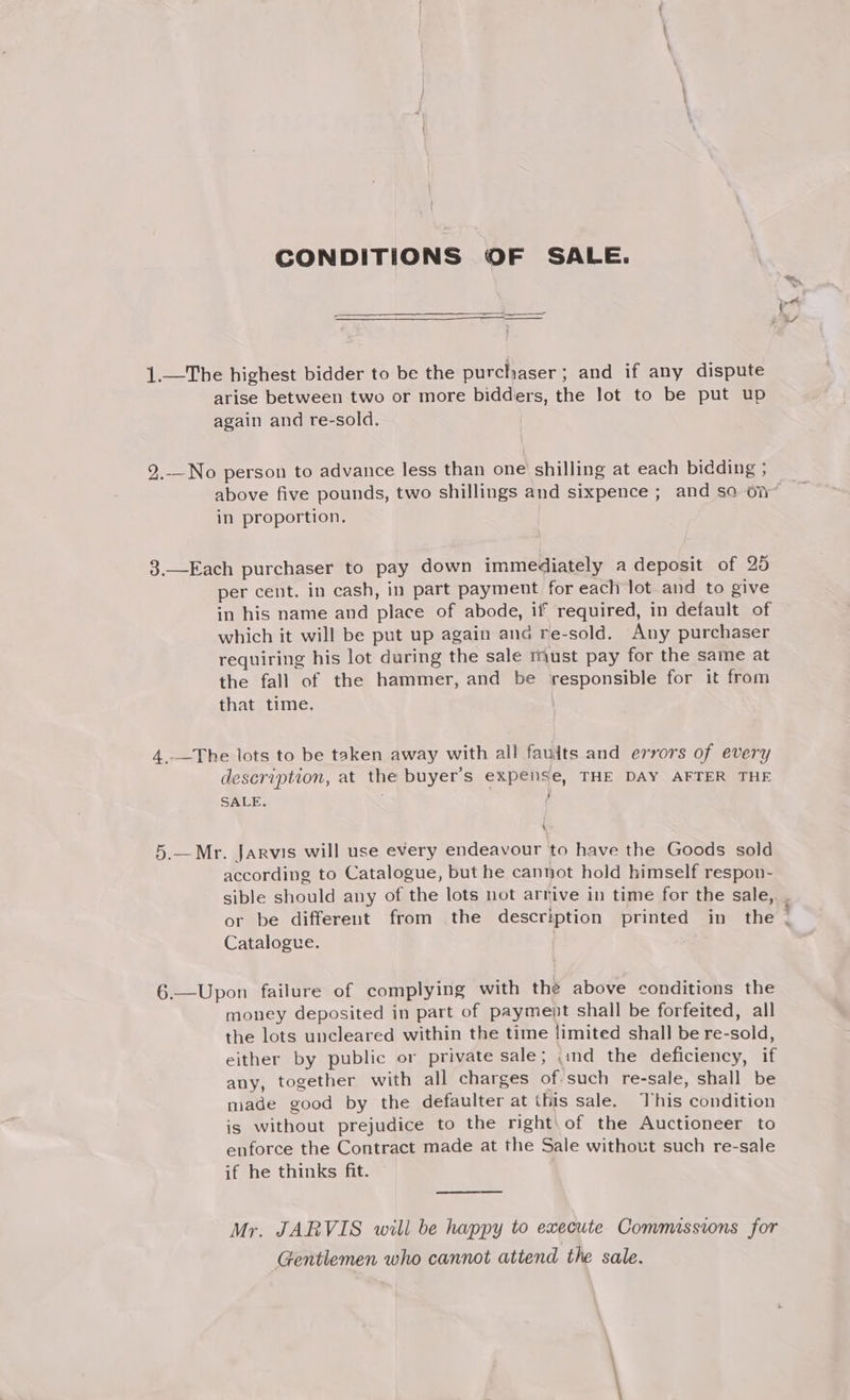 CONDITIONS OF SALE. 1.—The highest bidder to be the purchaser; and if any dispute arise between two or more bidders, the lot to be put up again and re-sold. 2.—No person to advance less than one shilling at each bidding ; in proportion. 3.—Each purchaser to pay down immediately a deposit of 25 per cent. in cash, in part payment for each lot and to give in his name and place of abode, if required, in default of which it will be put up again and re-sold. Any purchaser requiring his lot during the sale must pay for the same at the fall of the hammer, and be responsible for it from that time. 4..—The lots to be taken away with all fauits and errors of every description, at the buyer’s expense, THE DAY AFTER THE SALE. : 5.—Mr. Jarvis will use every endeavour to have the Goods sold according to Catalogue, but he cannot hold himself respon- Catalogue. 6.—Upon failure of complying with the above conditions the money deposited in part of payment shall be forfeited, all the lots uncleared within the time limited shall be re-sold, either by public or private sale; ind the deficiency, if any, together with all charges of such re-sale, shall be made good by the defaulter at this sale. This condition is without prejudice to the right\of the Auctioneer to enforce the Contract made at the Sale without such re-sale if he thinks fit. Mr. JARVIS will be happy to execute Commissions for Gentlemen who cannot attend the sale.