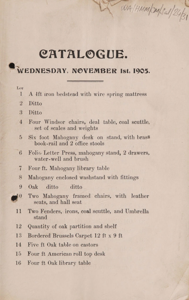 CATALOGUE. mw bro eg A 4ft iron bedstead with wire spring mattress Ditto Ditto Four Windsor chairs, deal table, coal scuttle, set of scales and weights Six foot Mahogany desk on stand, with brass book-rail and 2 office stools Folic Letter Press, mahogany stand, 2 drawers, water-well and brush Four ft. Mahogany library table Mahogany enclosed washstand with fittings Oak ditto ditto Two Mahogany framed chairs, with Jeather seats, and hall seat Two Fenders, irons, coal scuttle, and Umbrella stand Quantity of oak partition and shelf Bordered Brussels Carpet 12 ft x 9 ft Five ft Oak table on castors Four ft American roll top desk Four ft Oak hbrary table