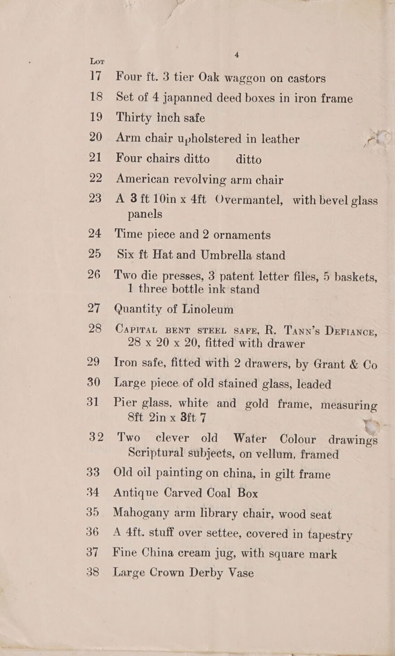 Four ft. 3 tier Oak waggon on castors Set of 4 japanned deed boxes in iron frame Thirty inch safe Arm chair upholstered in leather rh Four chairs ditto ditto American revolving arm chair A 3 ft 10in x 4ft Overmantel, with bevel glass panels Time piece and 2 ornaments Six ft Hat and Umbrella stand Two die presses, 3 patent letter files, 5 baskets, 1 three bottle ink stand Quantity of Linoleum CaPITAL BENT STEEL SAFE, R. Tann’s DeFrance, 28 x 20 x 20, fitted with drawer Iron safe, fitted with 2 drawers, by Grant &amp; Co Large piece of old stained glass, leaded Pier glass, white and gold frame, measuring Sft 2in x 3ft 7 Yess Two clever old Water Colour drawings Scriptural subjects, on vellum, framed Old oil painting on china, in gilt frame Antique Carved Coal Box Mahogany arm library chair, wood seat A 4ft. stuff over settee, covered in tapestry Fine China cream jug, with square mark Large Crown Derby Vase