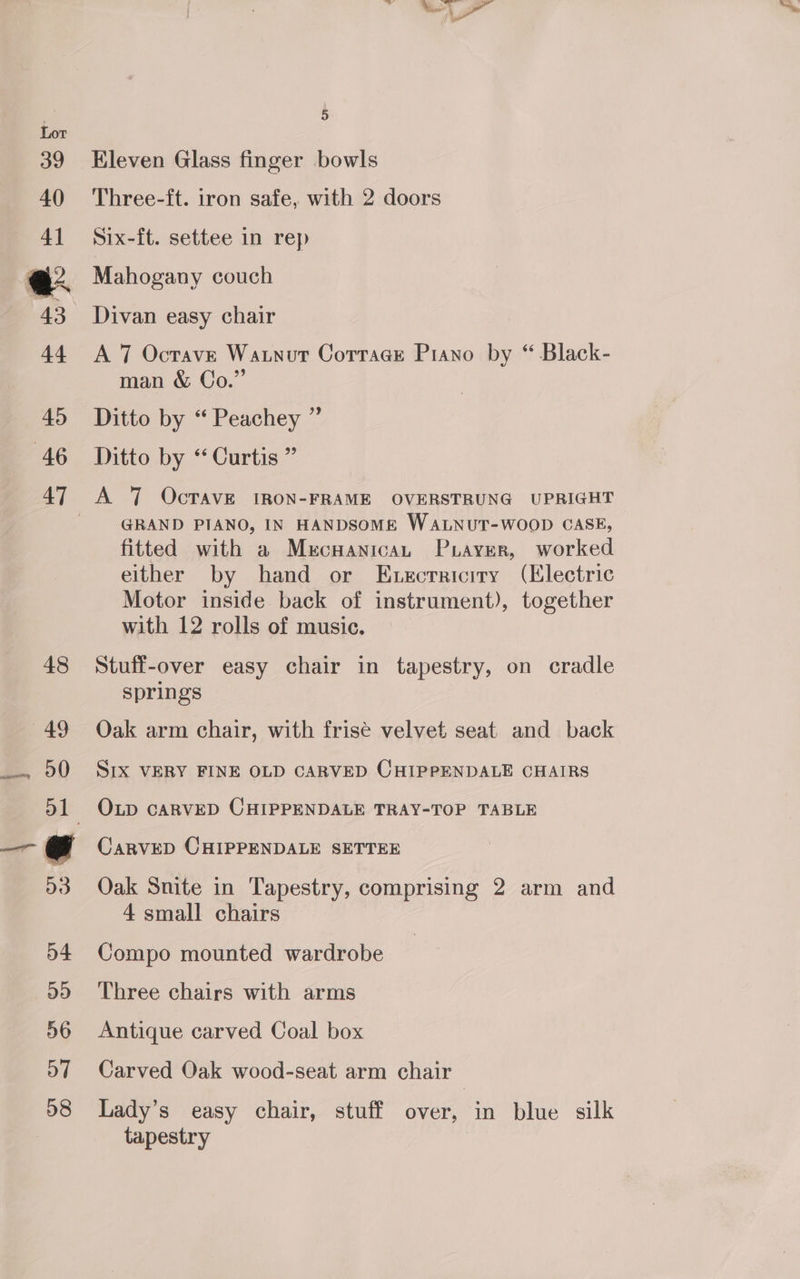 Eleven Glass finger bowls Three-ft. tron safe, with 2 doors Six-ft. settee in rep Mahogany couch Divan easy chair A 7 Octave Waunutr Cottage Piano by “ Black- man &amp; Co.” Ditto by “ Peachey ” Ditto by “ Curtis ” GRAND PIANO, IN HANDSOME WALNUT-WOOD CASE, fitted with a Mecuanican Puayrer, worked either by hand or Execrriciry (Electric Motor inside back of instrument), together with 12 rolls of music. Stuff-over easy chair in tapestry, on cradle springs Oak arm chair, with frisé velvet seat and back SIX VERY FINE OLD CARVED CHIPPENDALE CHAIRS OLD CARVED CHIPPENDALE TRAY-TOP TABLE CarRVED CHIPPENDALE SETTEE Oak Snite in Tapestry, comprising 2 arm and 4 small chairs Compo mounted wardrobe Three chairs with arms Antique carved Coal box Carved Oak wood-seat arm chair Lady’s easy chair, stuff over, in blue silk tapestry