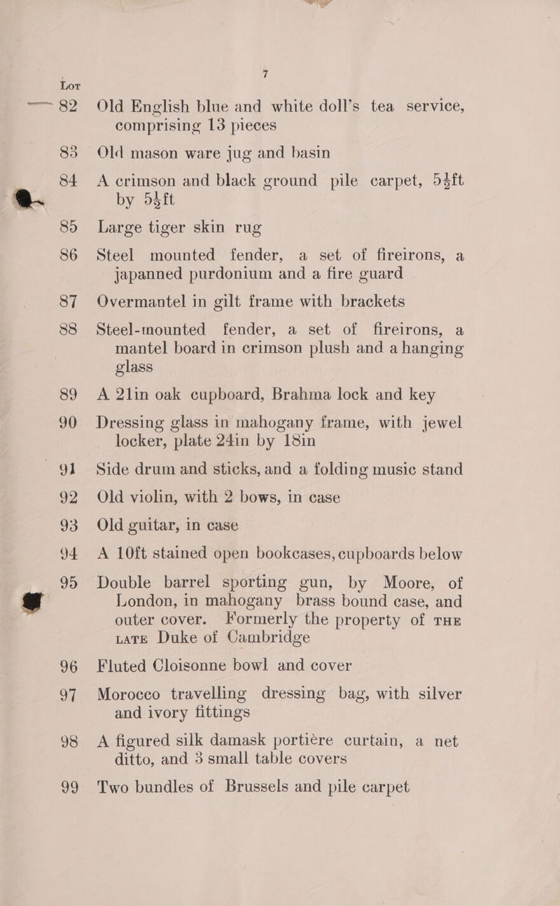 94 98 ul Old English blue and white doll’s tea service, comprising 13 pieces Old mason ware jug and basin A crimson and black ground pile carpet, 53ft by 5édft Large tiger skin rug Steel mounted fender, a set of fireirons, a japanned purdonium and a fire guard Overmantel in gilt frame with brackets Steel-mounted fender, a set of fireirons, a mantel board in crimson plush and a hanging glass A 2lin oak cupboard, Brahma lock and key Dressing glass in mahogany frame, with jewel locker, plate 24in by 18in Side drum and sticks, and a folding music stand Old violin, with 2 bows, in case Old guitar, in case A 10ft stained open bookcases, cupboards below Double barrel sporting gun, by Moore, of London, in mahogany brass bound ease, and outer cover. Formerly the property of THe LtaTE Duke of Cambridge Fluted Cloisonne bowl and cover Morocco travelling dressing bag, with silver and ivory fittings A figured silk damask portiére curtain, a net ditto, and 3 small table covers Two bundles of Brussels and pile carpet