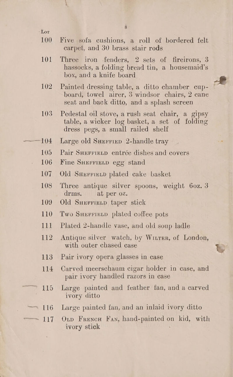 102 Five sofa cushions, a roll of bordered felt carpet, and 30 brass stair rods Three iron -fenders, 2 sets of fireirons, 3 hassocks, a folding bread tin, a housemaid’s box, and a knife board Painted dressing table, a ditto chamber cup- board, towel airer, 3 windsor chairs, 2 cane seat and back ditto, and a splash screen Pedestal oil stove, a rush seat chair, a gipsy table, a wicker log basket, a set of folding dress pegs, a small railed shelf Large old Sarrrizp 2-handle tray Pair SHEFFIELD entrée dishes and covers Fine SHErFigLD egg stand Old SHrrrizip plated cake basket Three antique silver spoons, weight 60z. 3 drms. at per oz. Old Suerrietpd taper stick Two Suerrixtp plated coffee pots Plated 2-handle vase, and old soup ladle Antique silver watch, by Witrer, of London, with outer chased case Pair ivory opera glasses in case pair ivory handled razors in case Large painted and feather fan, and a carved ivory ditto Large painted fan, and an inlaid ivory ditto Oup Frencn Fan, hand-painted on kid, with ivory stick &amp;