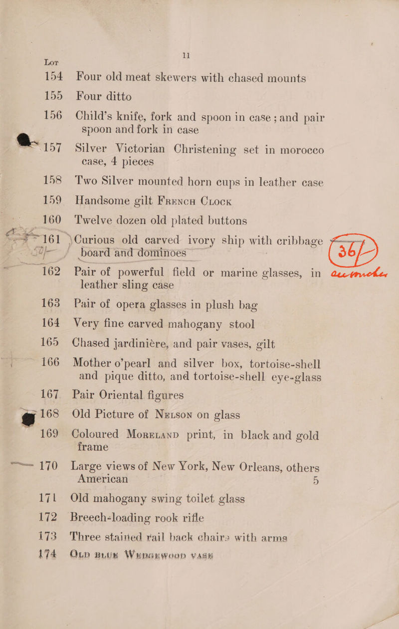 Four old meat skewers with chased mounts Four ditto Child’s knife, fork and spoon in case ; and pair spoon and fork in case Silver Victorian Christening set in morocco case, 4 pieces Two Silver mounted horn cups in leather case Handsome gilt Frenca Crock Twelve dozen old plated buttons board and dominoes kit Pair of powerful field or marine glasses, in leather sling case Pair of opera glasses in plush bag Very fine carved mahogany stool Chased jardiniére, and pair vases, gilt Mother o’pearl and silver box, tortoise-shell and pique ditto, and tortoise-shell eye-glass Pair Oriental. figures Old Picture of Nzuson on glass Coloured Morezanp print, in black and gold frame Large views of New York, New Orleans, others American 5 Old mahogany swing toilet glass Breech-loading rook rifle Three stained rail back chairs with arms On putin Wenarwoop vasi