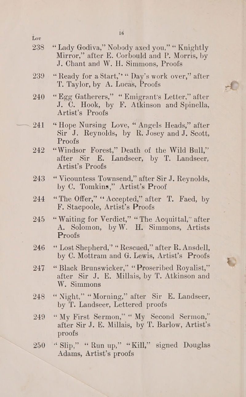 240 ~ 241 242 243 244 245 246 247 248 249 290 16 “Lady Godiva,” Nobody axed you,” “ Knightly Mirror,” after KE. Corbould and P. Morris, by J. Chant and W. H. Simmons, Proofs “ Ready for a Start,” “ Day’s work over,” after T. Taylor, by A. Lucas, Proofs “ Keg Gatherers,” “ Emigrant’s Letter,” after J. G. Hook, by F. Atkinson and Spinella, Artist’s Proofs “ Hope Nursing Love, “ Angels Heads,” after Sir J. Reynolds, by R. Josey and J. Scott, Proofs “Windsor Forest,” Death of the Wild Bull,” after Sir KE. Landseer, by T. Landseer, Artist’s Proofs — “ Vicountess Townsend,” after Sir J. Reynolds, by C. Tomkins,” Artist’s Proof ‘<The Oiter,, <A cceptedmeatter 1.) Paced sy. F. Stacpoole, Artist’s Proofs “Waiting for Verdict,” “The Acquittal,” after A. Solomon, by W. H. Simmons, Artists Proofs ‘“‘ Lost Shepherd,” “ Rescued,” after R. Ansdell, by C. Mottram and G. Lewis, Artist’s Proofs “ Black Brunswicker,” ‘ Proseribed Royalist,” after Sir J. E. Millais, by T. Atkinson and W. Simmons “Night,” “ Morning,” after Sir K. Landseer, by T. Landseer, Lettered proofs “My First Sermon,” “ My Second Sermon,” after Sir J. E. Millais, by 'T. Barlow, Artist’s proofs “Slip,” “Run up,” “Kill,” signed Douglas Adams, Artist’s proofs