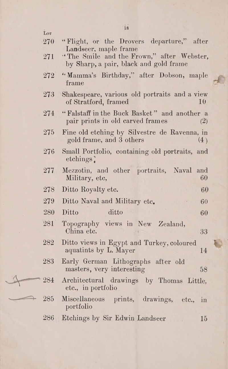 285 286 is “Flight, or the Drovers departure,” after Landseer, maple frame ‘The Smile and the Frown,” after Webster, by Sharp, a pair, black and gold frame “Mamma’s Birthday,” after Dobson, maple frame Shakespeare, various old portraits and a view of Stratford, framed 10 “ Falstaff in the Buck Basket” and another a pair prints in old carved frames (2) Fine old etching by Silvestre de Ravenna, in gold frame, and 3 others (4) Small Portfolio, containing old portraits, and etchings , Mezzotin, and other portraits, Naval and Military, ete, 60 Ditto Royalty ete. 60 Ditto Naval and Military ete, Bet 818 Ditto ditto 60 Topography views in New Zealand, China ete. 33 Ditto views in Egypt and Turkey, coloured aquatints by L. Mayer 14 Karly German Lithographs after old masters, very interesting 08 Architectural drawings by Thomas Little, etc., in portfolio Miscellaneous prints, drawings, etc, in portfolio Ktchings by Sir Edwin Landseer | 15
