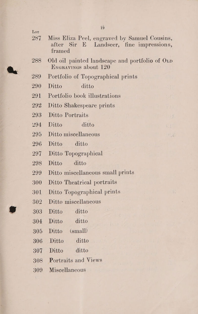 Lot 287 288 289 290) 291 292 293 94 295 296 297 298 299 300 301 302 SEIS) 304 305 306 307 308 309 i9 Miss Eliza Peel, engraved by Samuel Cousins, after Sir EK. Landseer, fine impressions, framed — Old oil painted landscape and portfolio of Oup Eweravines about 120 Portfolio of Topographical prints Ditto ditto Portfolio book illustrations Ditto Shakespeare prints Ditto Portraits Ditto ditto | Ditto miscellaneous Ditto ditto Ditto Topographical Ditto ditto | Ditto miscellaneous small prints Ditto Theatrical portraits Ditto Topographical prints Ditto miscellaneous Ditto ditto Ditto ditto Ditto (small) Ditto ditto Ditto ditto Portraits and Views Miscellaneous