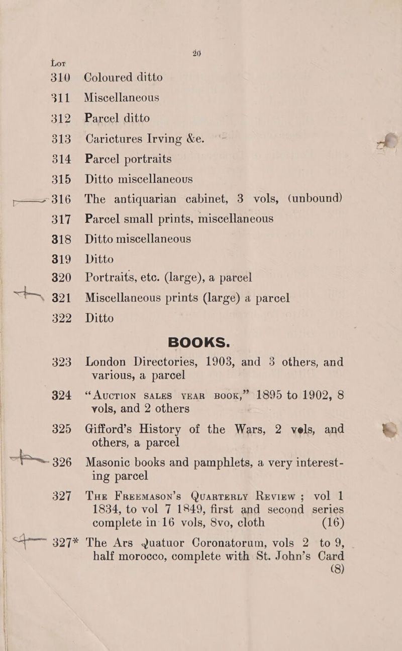 323 324 325 | — 326 327 26 Coloured ditto Miscellaneous Parcel ditto Carictures Irving Xe. Parcel portraits Ditto miscellaneous The antiquarian cabinet, 3 vols, (unbound) Parcel small prints, miscellaneous Ditto miscellaneous Ditto Portraits, etc. (large), a parcel Miscellaneous prints (large) a parcel Ditto BOOKS. London Directories, 1903, and 3 others, and various, a parcel “AUCTION SALES YEAR BOOK,” 1895 to 1902, 8 vols, and 2 others Gifford’s History of the Wars, 2 vels, and others, a parcel Masonic books and pamphlets, a very interest- ing parcel THe FrReEMASON’s QuaRTERLY Review ; vol 1 1834, to vol 7 1849, first and second series complete in 16 vols, 8vo, cloth (16) half morocco, complete with St. John’s Card