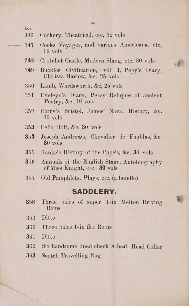 Cookery, Theatrical, etc, 32 vols Cooks Voyages, and various Americana, ete, 12 vols Crotchet Castle, Modern Slang, ete, 30 vols Clarissa Harlow, &amp;c. 25 vols Lamb, Wordsworth, &amp;c, 25 vols Eveleyn’s Diary, Percy Reliques of ancient Poetry, &amp;c, 19 vols Corry’s Bristol, James’ Naval History, &amp;e. 30 vols | Felix Holt, &amp;c, 30 vols Joseph Andrews, Chevalier de Faublas, &amp;ce, 30 vols Ranke’s History of the Pope’s, &amp;c, 30 vols Annuals of the English Stage, Autobiography of Miss Knight, etc , 30 vols Old Pamphlets, Plays, etc. (a bundle) SADDLERY. Three pairs of super 1-in Melton Driving Reins — Ditto Three pairs 1-in flat Reins Ditto Six handsome lined check Albeat Head Collar Scotch Travelling Rug