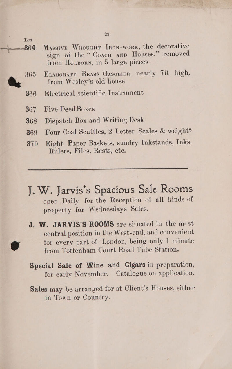~364 Massive Wrovent Iron-work, the decorative sign of the “Coacn anv Horses,” removed from Hoxsorn, in 5 large pieces 365 Exasorate Brass Gasoiier, nearly Tit high, from Wesley’s old house 366 Electrical scientific Instrument 367 Five Deed Boxes 868 Dispatch Box and Writing Desk 369 Four Coal Scuttles, 2 Letter Scales &amp; weight® 370 Eight Paper Baskets, sundry Inkstands, Inks: | Rulers, Files, Rests, ete. J. W. Jarvis’s Spacious Sale Rooms open Daily for the Reception of all kinds of property for Wednesdays Sales. J. W. JARVIS’S ROOMS are situated in the mest central position in the West-end, and convenient for every part of London, being only 1 minute from Tottenham Court Road Tube Station. Special Sale of Wine and Cigars in preparation, for early November. Catalogue on application. Sales may be arranged for at Client’s Houses, either in Town or Country.