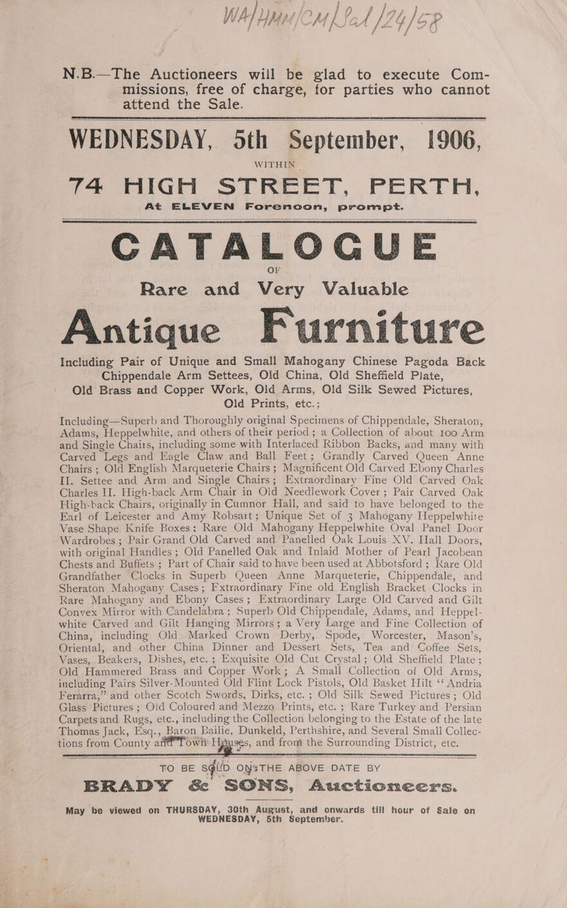 us ) } \ iA) ) rit) a i” f Ny a pa | ne | a 4 ‘ 4 i (7. Af jas W THMMICM LIGA /2 Yo x f j Sed uw t a | P } N.B.—The Auctioneers will be glad to execute Com- missions, free of charge, for parties who cannot attend the Sale. WEDNESDAY, 5th September, 1906, WITHIN | 74 HIGH STREET, PERTH, At ELEVEN Forenoon, prompt. CATALOGU Rare and Very Valuable Antique Furniture Including Pair of Unique and Small Mahogany Chinese Pagoda Back Chippendale Arm Settees, Old China, Old Sheffield Plate, Old Brass and Copper Work, Old Arms, Old Silk Sewed Pictures, Old Prints, etc.; Including—Superb and Thoroughly original Specimens of Chippendale, Sheraton, Adams, Heppelwhite, and others of their period; a Collection of about 100 Arm and Single Chairs, including some with Interlaced Ribbon Backs, and many with Carved Legs and Eagle Claw and Ball Feet; Grandly Carved Queen Anne Chairs ; Old English Marqueterie Chairs ; Magnificent Old Carved Ebony Charles II. Settee and Arm and Single Chairs; Extraordinary Fine Old Carved Oak Charles II. High-back Arm Chair in Old Needlework Cover; Pair Carved Oak High-back Chairs, originally in Cumnor Hall, and said to have belonged to the Earl of Leicester and Amy Robsart; Unique Set of 3 Mahogany Heppelwhite Vase Shape Knife Boxes; Rare Old Mahogany Heppelwhite Oval Panel Door Wardrobes ; Pair Grand Old Carved and Panelled Oak Louis XV. Hall Doors, with original Handles ; Old Panelled Oak and Inlaid Mother of Pearl Jacobean Chests and Buffets ; Part of Chair said to have been used at Abbotsford ; Rare Old Grandfather Clocks in Superb Queen’ Anne Marqueterie, Chippendale, and Sheraton Mahogany Cases; Extraordinary Fine old English Bracket Clocks in Rare Mahogany and Ebony Cases; Extraordinary Large Old Carved and Gilt Convex Mirror with Candelabra ; Superb Old Chippendale, Adams, and Heppel- white Carved and Gilt Hanging Mirrors; a Very Large and Fine Collection of China, including Old Marked Crown Derby, Spode, Worcester, Mason’s, Oriental, and other China Dinner and Dessert Sets, Tea and Coffee Sets, Vases, Beakers, Dishes, etc. ; Exquisite Old Cut Crystal; Old Sheffield Plate; Old Hammered Brass and Copper Work; A Small Collection of Old Arms, including Pairs Silver-Mounted Old Flint Lock Pistols, Old Basket Hilt ‘* Andria Ferarra,” and other Scotch Swords, Dirks, etc. ; Old Silk Sewed Pictures; Old Glass Pictures ; Old Coloured and Mezzo Prints, etc. ; Rare Turkey and Persian Carpets and Rugs, etc., including the Collection belonging to the Estate of the late Thomas Jack, Esq., Baron Pailie, Dunkeld, Perthshire, and Several Small Collec- tions from County a own’ FL SEs, and front the Surrounding District, etc. TO BE squio Ons THE ABOVE DATE BY BRADY &amp; SONS, Auctioneers. May be viewed on THURSDAY, 30th August, and onwards till hour of Sale on WEDNESDAY, 5th September.