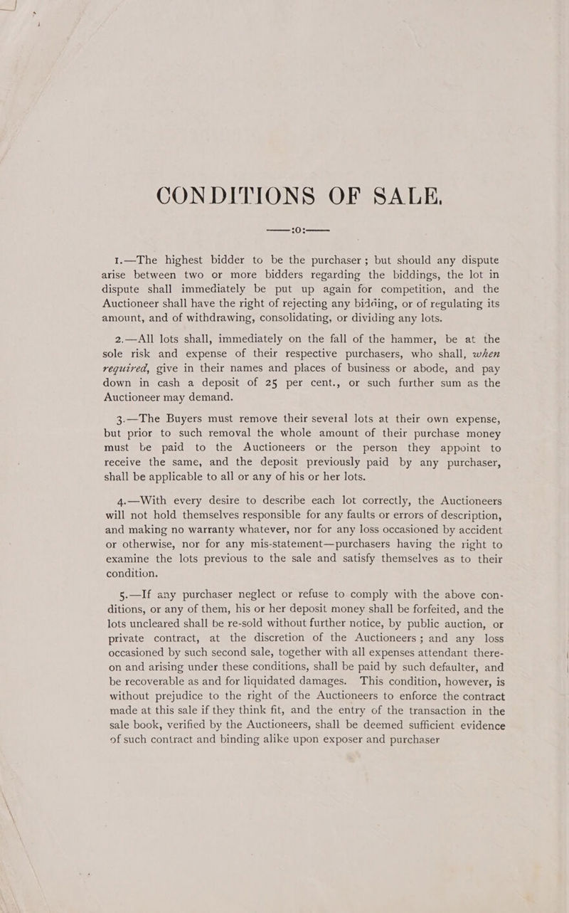 CONDITIONS OF SALE, ——:0:——. 1.—The highest bidder to be the purchaser ; but should any dispute arise between two or more bidders regarding the biddings, the lot in dispute shall immediately be put up again for competition, and the Auctioneer shall have the right of rejecting any bidding, or of regulating its amount, and of withdrawing, consolidating, or dividing any lots. 2.—All lots shall, immediately on the fall of the hammer, be at the sole risk and expense of their respective purchasers, who shall, when required, give in their names and places of business or abode, and pay down in cash a deposit of 25 per cent., or such further sum as the Auctioneer may demand. 3.—The Buyers must remove their several lots at their own expense, but prior to such removal the whole amount of their purchase money must be paid to the Auctioneers or the person they appoint to receive the same, and the deposit previously paid by any purchaser, shall be applicable to all or any of his or her lots. 4.—With every desire to describe each lot correctly, the Auctioneers will not hold themselves responsible for any faults or errors of description, and making no warranty whatever, nor for any loss occasioned by accident or otherwise, nor for any mis-statement—purchasers having the right to examine the lots previous to the sale and satisfy themselves as to their condition. 5.—If any purchaser neglect or refuse to comply with the above con- ditions, or any of them, his or her deposit money shall be forfeited, and the lots uncleared shall be re-sold without further notice, by public auction, or private contract, at the discretion of the Auctioneers; and any loss occasioned by such second sale, together with all expenses attendant there- on and arising under these conditions, shall be paid by such defaulter, and be recoverable as and for liquidated damages. This condition, however, is without prejudice to the right of the Auctioneers to enforce the contract made at this sale if they think fit, and the entry of the transaction in the sale book, verified by the Auctioneers, shall be deemed sufficient evidence of such contract and binding alike upon exposer and purchaser
