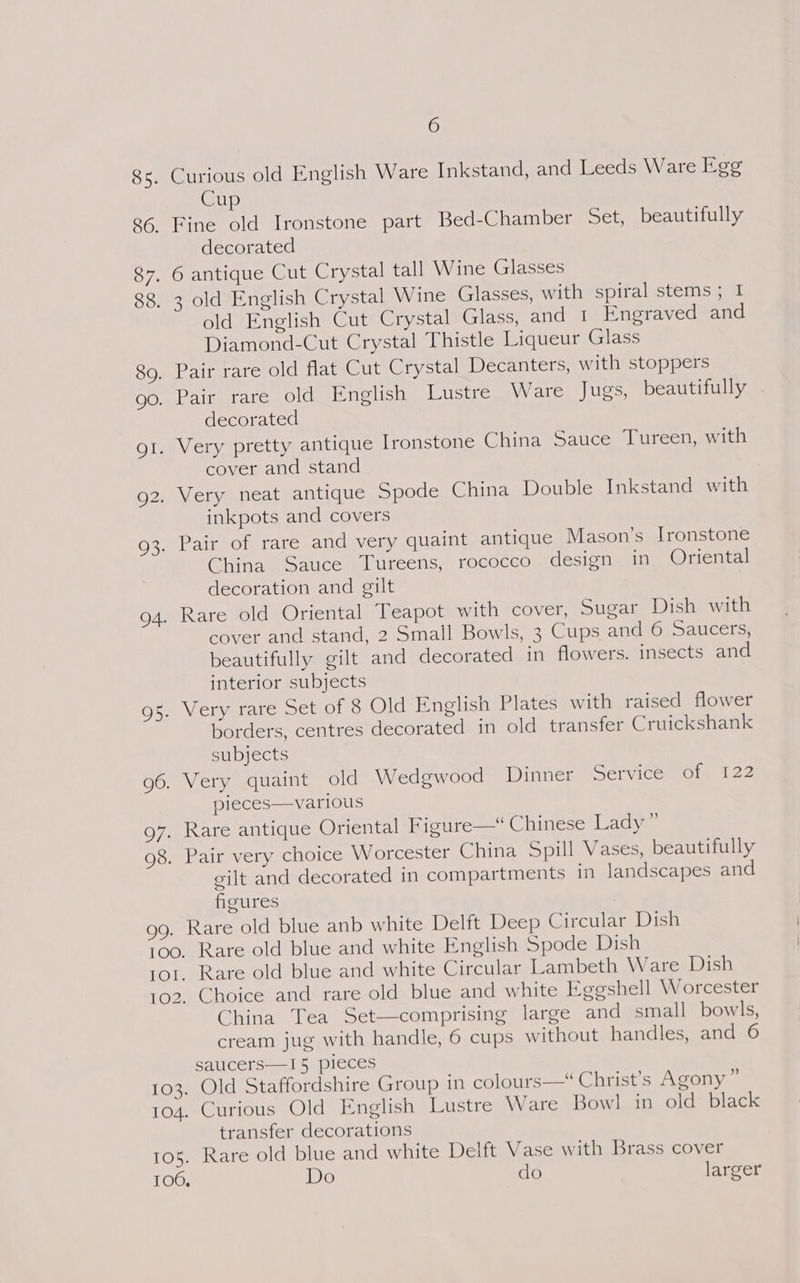 8s. Curious old English Ware Inkstand, and Leeds Ware Egg Cup 86. Fine old Ironstone part Bed-Chamber Set, beautifully decorated 87. 6 antique Cut Crystal tall Wine Glasses 88. 3 old English Crystal Wine Glasses, with spiral stems; I old English Cut Crystal Glass, and 1 Engraved and Diamond-Cut Crystal Thistle Liqueur Glass 89, Pair rare old flat Cut Crystal Decanters, with stoppers go. Pair rare old English Lustre Ware Jugs, beautifully - decorated gi. Very pretty antique Ironstone China Sauce Tureen, with cover and stand 92. Very neat antique Spode China Double Inkstand with inkpots and covers 93. Pair of rare and very quaint antique Mason’s Ironstone China Sauce Tureens, rococco design in Oriental decoration and gilt 94. Rare old Oriental Teapot with cover, Sugar Dish with cover and stand, 2 Small Bowls, 3 Cups and -6. Saucers, beautifully gilt and decorated in flowers. insects and interior subjects 95. Very rare Set of 8 Old English Plates with raised flower borders, centres decorated in old transfer Cruickshank subjects 96. Very quaint old Wedgwood Dinner Service of 122 pieces—various g7. Rare antique Oriental Figure— Chinese Lady” 98. Pair very choice Worcester China Spill Vases, beautifully gilt and decorated in compartments in landscapes and figures | gg. Rare old blue anb white Delft Deep Circular Dish too. Rare old blue and white English Spode Dish rol. Rare old blue and white Circular Lambeth Ware Dish 102, Choice and rare old blue and white Eggshell Worcester China Tea Set—comprising large and small bowls, cream jug with handle, 6 cups without handles, and 6 saucers—I5 pieces 103. Old Staffordshire Group in colours— Christ’s Agony” 104. Curious Old English Lustre Ware Bowl in old black transfer decorations 105. Rare old blue and white Delft Vase with Brass cover 106, Do do larger