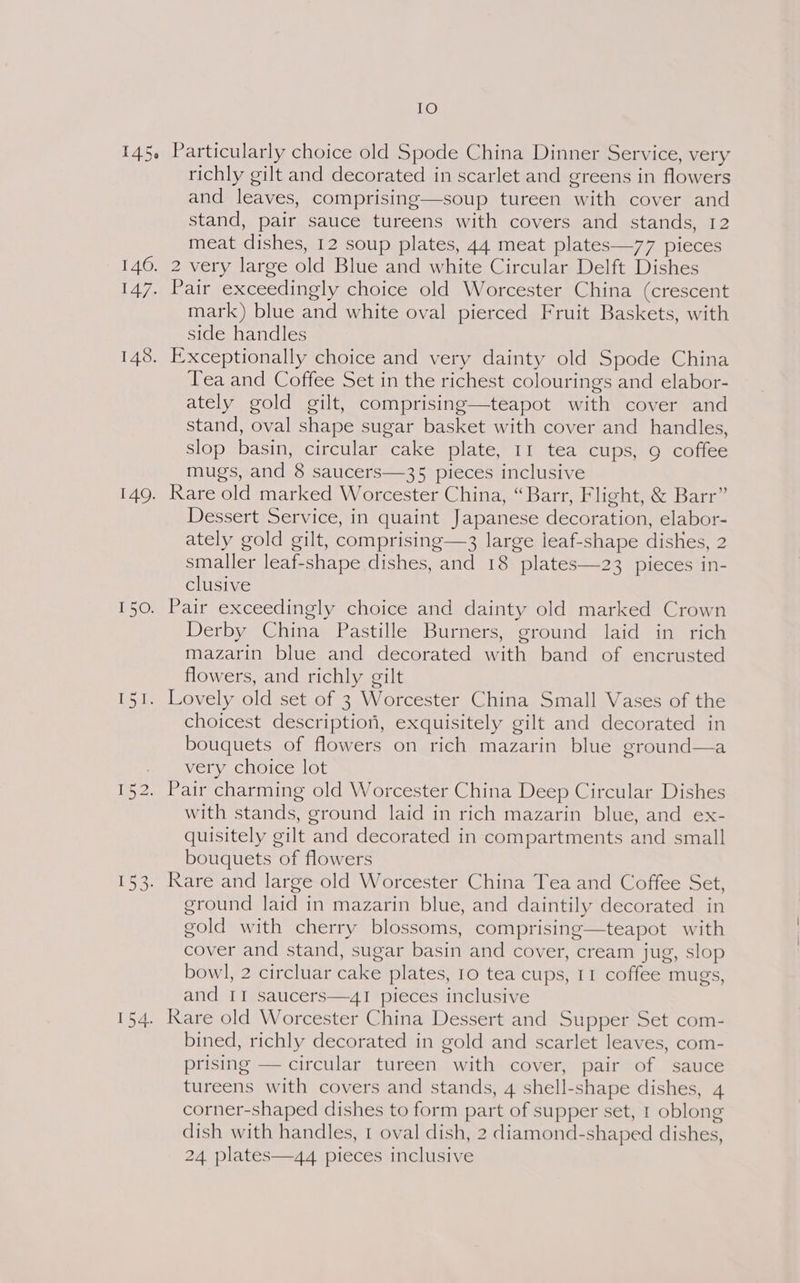 147. 148. 140. juts 154. IO Particularly choice old Spode China Dinner Service, very richly gilt and decorated in scarlet and greens in flowers and leaves, comprising—soup tureen with cover and stand, pair sauce tureens with covers and stands, 12 meat dishes, 12 soup plates, 44 meat plates—77 pieces Pair exceedingly choice old Worcester China (crescent mark) blue and white oval pierced Fruit Baskets, with side handles Exceptionally choice and very dainty old Spode China Tea and Coffee Set in the richest colourings and elabor- ately gold gilt, comprising—teapot with cover and stand, oval shape sugar basket with cover and handles, slop basin, circular cake plate, 11 tea cups, 9 coffee mugs, and 8 saucers—35 pieces inclusive Rare old marked Worcester China, “Barr, Flight, &amp; Barr” Dessert Service, in quaint Japanese decoration, elabor- ately gold gilt, comprising—3 large leaf-shape dishes, 2 smaller leaf-shape dishes, and 18 plates—23 pieces in- clusive Derby China Pastille Burners, ground laid in rich mazarin blue and decorated with band of encrusted flowers, and richly gilt choicest description, exquisitely gilt and decorated in bouquets of flowers on rich mazarin blue ground—a very choice lot with stands, ground laid in rich mazarin blue, and ex- quisitely gilt and decorated in compartments and small bouquets of flowers Rare and large old Worcester China Tea and Coffee Set, ground laid in mazarin blue, and daintily decorated in gold with cherry blossoms, comprising—teapot with cover and stand, sugar basin and cover, cream jug, slop bowl, 2 circluar cake plates, 10 tea cups, 11 coffee mugs, and II saucers—4I pieces inclusive Rare old Worcester China Dessert and Supper Set com- bined, richly decorated in gold and scarlet leaves, com- prising — circular tureen with cover, pair of sauce tureens with covers and stands, 4 shell-shape dishes, 4 corner-shaped dishes to form part of supper set, 1 oblong dish with handles, 1 oval dish, 2 diamond-shaped dishes, 24 plates—44 pieces inclusive