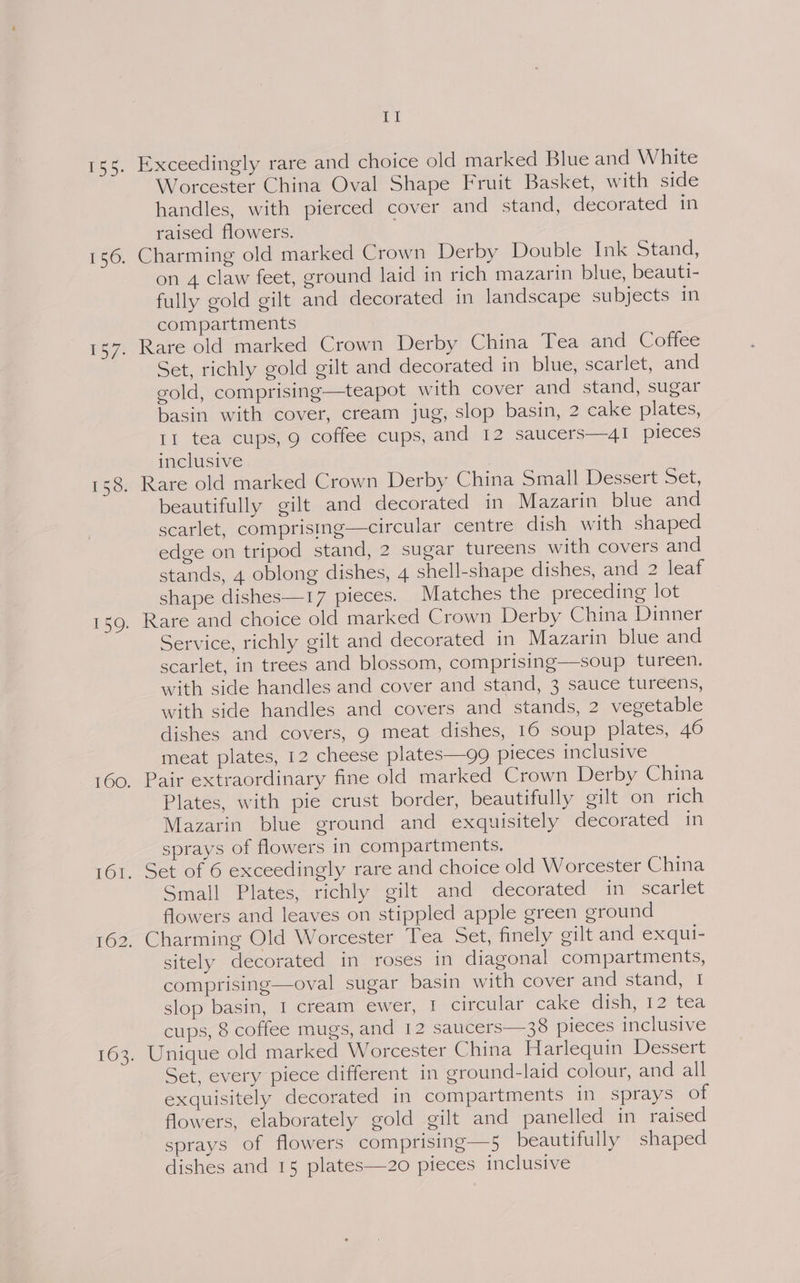Exceedingly rare and choice old marked Blue and White Worcester China Oval Shape Fruit Basket, with side handles, with pierced cover and stand, decorated in raised flowers. . on 4 claw feet, ground laid in rich mazarin blue, beauti- fully gold gilt and decorated in landscape subjects in compartments Rare old marked Crown Derby China Tea and Coffee Set, richly gold gilt and decorated in blue, scarlet, and gold, comprising—teapot with cover and stand, sugar basin with cover, cream jug, slop basin, 2 cake plates, II tea cups, 9 coffee cups, and 12 saucers—4I pieces inclusive beautifully gilt and decorated in Mazarin blue and scarlet, comprising—circular centre dish with shaped edge on tripod stand, 2 sugar tureens with covers and stands, 4 oblong dishes, 4 shell-shape dishes, and 2 leaf shape dishes—17 pieces. Matches the preceding lot Rare and choice old marked Crown Derby China Dinner Service, richly gilt and decorated in Mazarin blue and scarlet, in trees and blossom, comprising—soup tureen. with side handles and cover and stand, 3 sauce tureens, with side handles and covers and stands, 2 vegetable dishes and covers, 9 meat dishes, 16 soup plates, 46 meat plates, 12 cheese plates—gg pieces inclusive Pair extraordinary fine old marked Crown Derby China Plates, with pie crust border, beautifully gilt on rich Mazarin blue ground and exquisitely decorated in sprays of flowers in compartments. Small Plates, richly gilt and decorated in scarlet flowers and leaves on stippled apple green ground sitely decorated in roses in diagonal compartments, comprising—oval sugar basin with cover and stand, I slop basin, I cream ewer, I circular cake dish, 12 tea cups, 8 coffee mugs, and 12 saucers—38 pieces inclusive Unique old marked Worcester China Harlequin Dessert Set, every piece different in ground-laid colour, and all exquisitely decorated in compartments in sprays of flowers, elaborately gold gilt and panelled in raised sprays of flowers comprising—5 beautifully shaped dishes and 15 plates—2o0 pieces inclusive