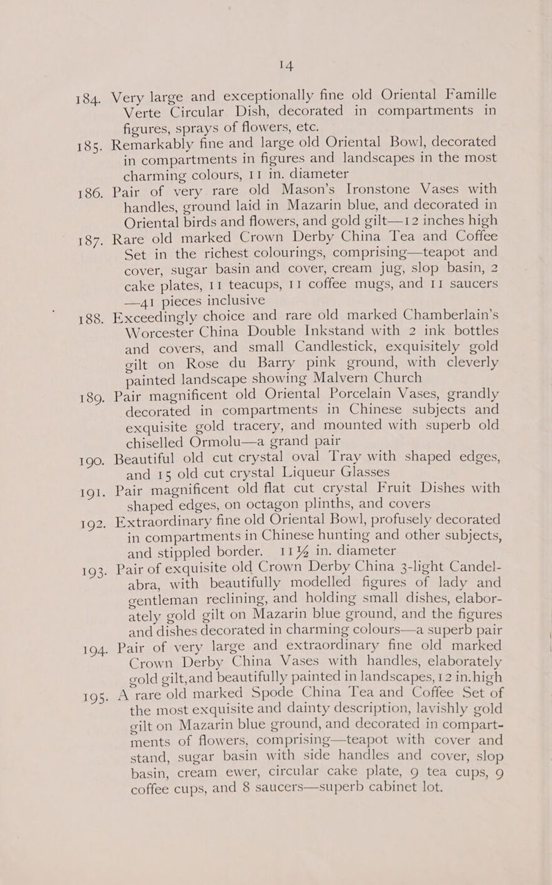 Very large and exceptionally fine old Oriental Famille Verte Circular Dish, decorated in compartments in figures, sprays of flowers, etc. Remarkably fine and large old Oriental Bowl, decorated in compartments in figures and landscapes in the most charming colours, I1 in. diameter Pair of very rare old Mason’s Ironstone Vases with handles, ground laid in Mazarin blue, and decorated in Oriental birds and flowers, and gold gilt—12 inches high Rare old marked Crown Derby China Tea and Coffee Set in the richest colourings, comprising—teapot and cover, sugar basin and cover, cream jug, slop basin, 2 cake plates, 11 teacups, I1 coffee mugs, and II saucers —,lI pieces inclusive Exceedingly choice and rare old marked Chamberlain’s Worcester China Double Inkstand with 2 ink bottles and covers, and small Candlestick, exquisitely gold gilt on Rose du Barry pink eround, with cleverly painted landscape showing Malvern Church Pair magnificent old Oriental Porcelain Vases, grandly decorated in compartments in Chinese subjects and exquisite gold tracery, and mounted with superb old chiselled Ormolu—a grand pair and 15 old cut crystal Liqueur Glasses shaped edges, on octagon plinths, and covers in compartments in Chinese hunting and other subjects, and stippled border. 11% in. diameter abra, with beautifully modelled figures of lady and gentleman reclining, and holding small dishes, elabor- ately gold gilt on Mazarin blue ground, and the figures and dishes decorated in charming colours—a superb pair Pair of very large and extraordinary fine old marked Crown Derby China Vases with handles, elaborately gold gilt,and beautifully painted in landscapes, 12 in. high A rare old marked Spode China Tea and Coffee Set of the most exquisite and dainty description, lavishly gold eilt on Mazarin blue ground, and decorated in compart- ments of flowers, comprising—teapot with cover and stand, sugar basin with side handles and cover, slop basin, cream ewer, circular cake plate, 9 tea cups, 9 coffee cups, and 8 saucers—superb cabinet lot.