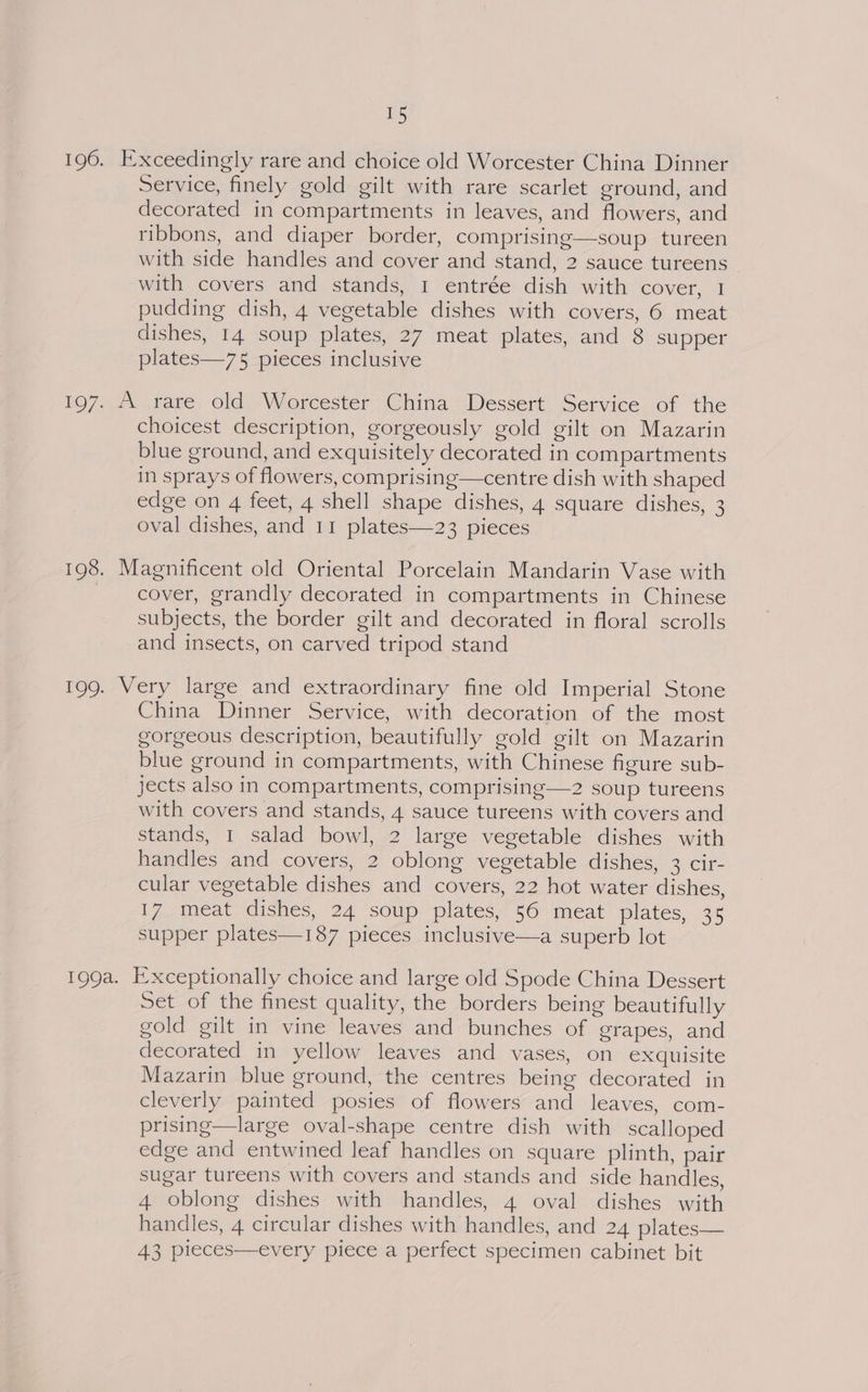 196. Exceedingly rare and choice old Worcester China Dinner Service, finely gold gilt with rare scarlet ground, and decorated in compartments in leaves, and flowers, and ribbons, and diaper border, comprising—soup tureen with side handles and cover and stand, 2 sauce tureens with covers and stands, 1 entrée dish with cover, 1 pudding dish, 4 vegetable dishes with covers, 6 meat dishes, 14 soup plates, 27 meat plates, and 8 supper plates—75 pieces inclusive 197. A rare old Worcester China Dessert Service of the choicest description, gorgeously gold gilt on Mazarin blue ground, and exquisitely decorated in compartments in sprays of flowers, comprising—centre dish with shaped edge on 4 feet, 4 shell shape dishes, 4 square dishes, 3 oval dishes, and 11 plates—23 pieces 198. Magnificent old Oriental Porcelain Mandarin Vase with _ cover, grandly decorated in compartments in Chinese subjects, the border gilt and decorated in floral scrolls and insects, on carved tripod stand 199. Very large and extraordinary fine old Imperial Stone China Dinner Service, with decoration of the most gorgeous description, beautifully gold gilt on Mazarin blue ground in compartments, with Chinese figure sub- jects also in compartments, comprising—2 soup tureens with covers and stands, 4 sauce tureens with covers and stands, 1 salad bowl, 2 large vegetable dishes with handles and covers, 2 oblong vegetable dishes, 3 cir- cular vegetable dishes and covers, 22 hot water dishes, 17 meat dishes, 24 soup plates, 56 meat plates, 35 supper plates—187 pieces inclusive—a superb lot 199a. Exceptionally choice and large old Spode China Dessert Set of the finest quality, the borders being beautifully gold gilt in vine leaves and bunches of grapes, and decorated in yellow leaves and vases, on exquisite Mazarin blue ground, the centres being decorated in cleverly painted posies of flowers and leaves, com- prising—large oval-shape centre dish with scalloped edge and entwined leaf handles on square plinth, pair sugar tureens with covers and stands and side handles, 4 oblong dishes with handles, 4 oval dishes with handles, 4 circular dishes with handles, and 24 plates— 43 pleces—every piece a perfect specimen cabinet bit