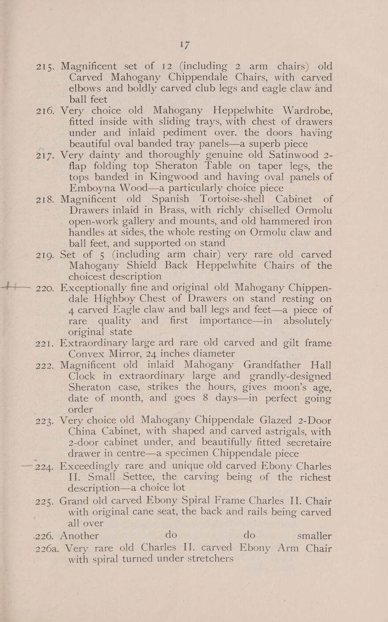 Magnificent set of 12 (including 2 arm chairs) old Carved Mahogany Chippendale Chairs, with carved elbows and boldly carved club legs and eagle claw and ball feet Very choice old Mahogany Heppelwhite Wardrobe, fitted inside with sliding trays, with chest of drawers under and inlaid pediment over. the doors having beautiful oval banded tray panels—a superb piece Very dainty and thoroughly genuine old Satinwood 2- flap folding top Sheraton Table on taper legs, the tops banded in Kingwood and having oval panels of Emboyna Wood—a particularly choice piece Magnificent old Spanish Tortoise-shell Cabinet of Drawers inlaid in Brass, with richly chiselled Ormolu open-work gallery and mounts, and old hammered iron handles at sides, the whole resting on Ormolu claw and ball feet, and supported on stand Set of 5 (including arm chair) very rare old carved Mahogany Shield Back Heppelwhite Chairs of the choicest description Exceptionally fine and original old Mahogany Chippen- dale Highboy Chest of Drawers on stand resting on 4 carved Eagle claw and ball legs and feet—a piece of rare quality and first importance—in absolutely original state Convex Mirror, 24 inches diameter Clock in extraordinary large and grandly-designed Sheraton case, strikes the hours, gives moon’s age, date of month, and goes 8 days—in perfect going order : China Cabinet, with shaped and carved astrigals, with 2-door cabinet under, and beautifully fitted secretaire drawer in centre—a specimen Chippendale piece Exceedingly rare and unique old carved Ebony Charles II. Small Settee, the carving being of the richest description—a choice lot Grand old carved Ebony Spiral Frame Charles II. Chair with original cane seat, the back and rails being carved all over Another do do smaller with spiral turned under stretchers