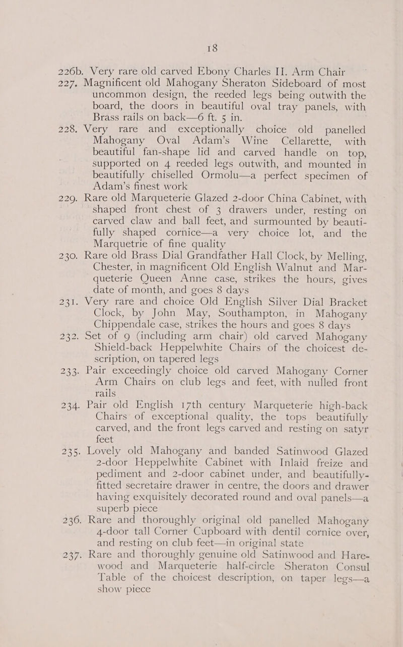 Magnificent old Mahogany Sheraton Sideboard of most uncommon design, the reeded legs being outwith the board, the doors in beautiful oval tray panels, with Brass rails on back—6 ft. 5 in. Very rare and exceptionally choice old panelled Mahogany Oval Adam’s Wine Cellarette, with beautiful fan-shape lid and carved handle on_ top, supported on 4 reeded legs outwith, and mounted in beautifully chiselled Ormolu—a perfect specimen of Adam’s finest work Rare old Marqueterie Glazed 2-door China Cabinet, with shaped front chest of 3 drawers under, resting on carved claw and ball feet, and surmounted by beauti- fully shaped cornice—a very choice lot, and the Marquetrie of fine quality Chester, in magnificent Old English Walnut and Mar- queterie Queen Anne case, strikes the hours, gives date of month, and goes 8 days Clock, by John May, Southampton, in Mahogany Chippendale case, strikes the hours and goes 8 days Shield-back Heppelwhite Chairs of the choicest de- scription, on tapered legs Arm Chairs on club legs and feet, with nulled front rails Chairs of exceptional quality, the tops beautifully carved, and the front legs carved and resting on satyr [eee Lovely old Mahogany and banded Satinwood Glazed 2-door Heppelwhite Cabinet with Inlaid freize and pediment and 2-door cabinet under, and beautifully- fitted secretaire drawer in centre, the doors and drawer having exquisitely decorated round and oval panels—a superb piece 4-door tall Corner Cupboard with dentil cornice over, and resting on club feet—in original state Rare and thoroughly genuine old Satinwood and Hare- wood and Marqueterie half-circle Sheraton Consul Table of the choicest description, on taper legs—a show piece