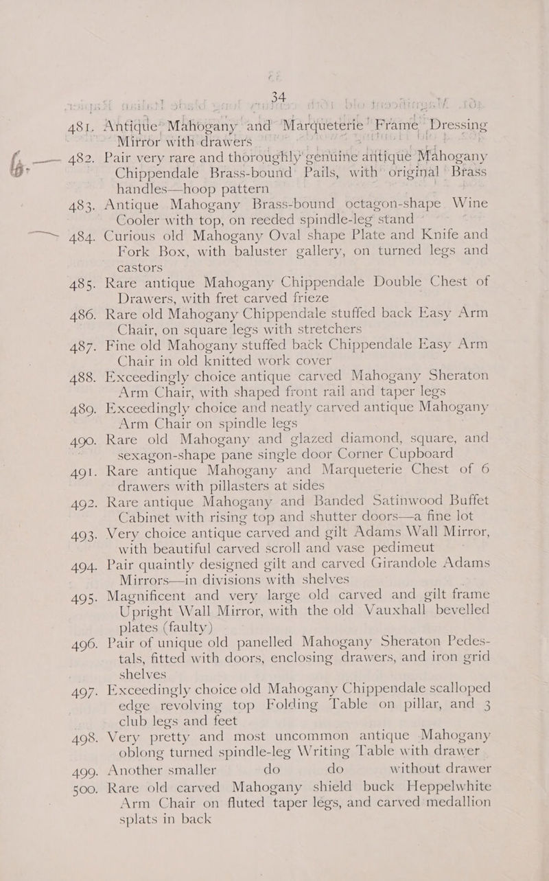 r i t jbbibss Ol A ff PO EPIT MiGs Tire Mitror with:drawers Chippendale Brass-bound Pails, with’ original | Brass handles—hoop pattern Cooler with top, on reeded spindle- leg “stand © Fork Box, with baluster gallery, on turned legs and castors Drawers, with fret carved frieze Chair, on square legs with stretchers Chair in old knitted work cover Arm Chair, with shaped front rail and taper legs Arm Chair on spindle legs Rare old Mahogany and “olazed diamond, square, and sexagon-shape pane single door Corner Cupboard drawers with pillasters at sides Cabinet with rising top and shutter doors—a fine lot with beautiful carved scroll and vase pedimeut Mirrors—in ioe with shelves Upright Wall Mirror, with the old Vauxhall bevelled plates (faulty ) Pair of unique old panelled Mahogany Sheraton Pedes- tals, fitted with doors, enclosing drawers, and iron grid shelves Exceedingly choice old Mahogany Chippendale scalloped edge revolving top Folding Table on pillar, and 3 dub legs and feet Very pretty and most uncommon antique Mahogany oblong turned spindle-leg Writing Table with drawer Another smaller do do without drawer Rare old carved Mahogany shield buck Heppelwhite Arm Chair on fluted taper legs, and carved medallion splats in back