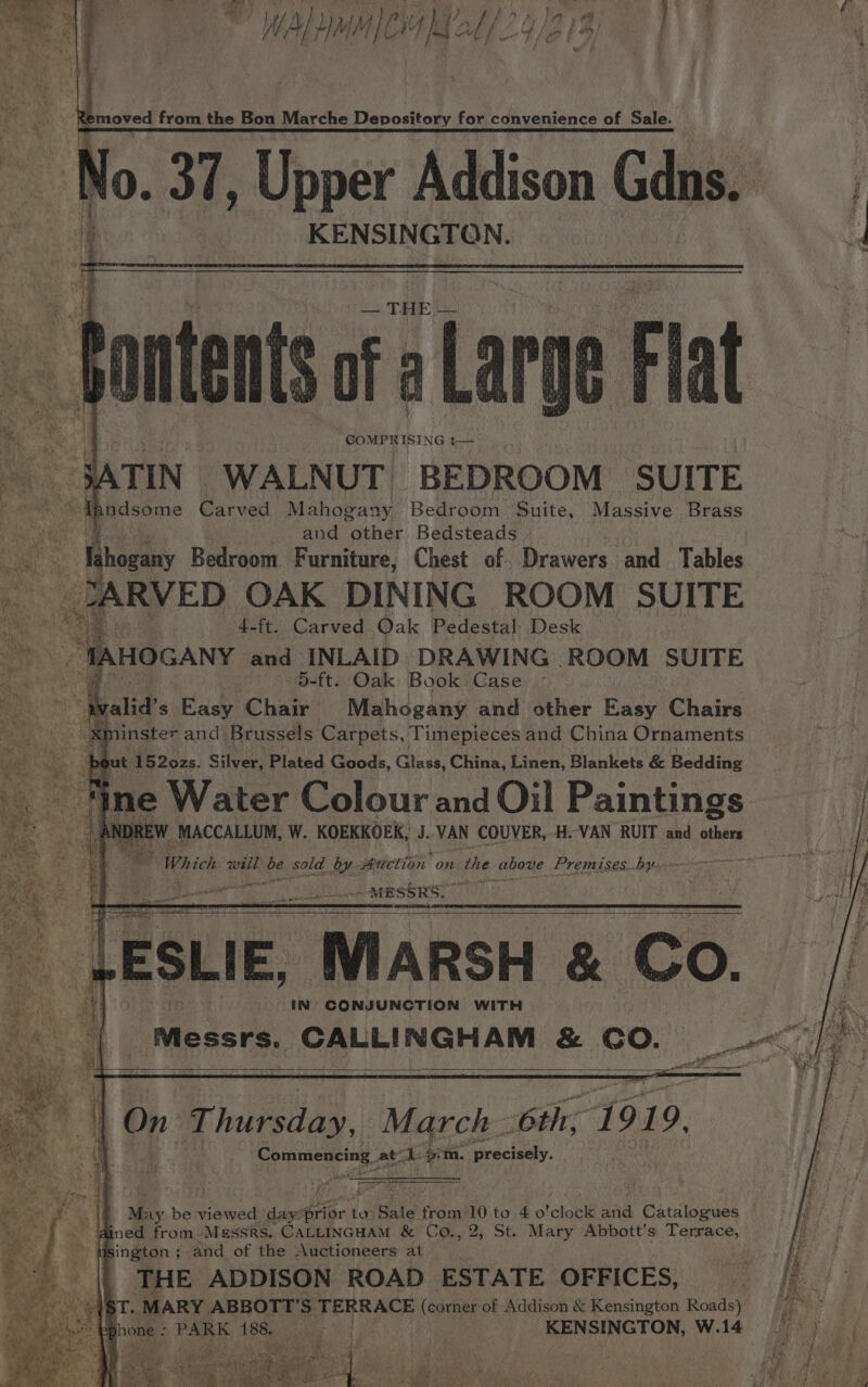 No. 37, Upper Addison Gdns. i, is Vode KENSINGTON. j 4 unten of a Lag ote *% : iq GOMPRISING 1— i : TIN WALNUT BEDROOM SUITE : al ndsome Carved Mahogany Bedroom Suite, Massive Brass | and other Bedsteads x - hogany Bedroom Furniture, Chest of. Drawers -and .. Tables | : RRVED OAK DINING ROOM SUITE 4-ft. Carved Oak Pedestal Desk ate. “TAnocany and INLAID DRAWING ROOM SUITE ie ae ° -5-ft. Oak Book Case ae valid’s Easy Chair Mahogany and other Easy Chairs - ¥Minster and Brussels Carpets, Timepieces and China Ornaments ut 1520zs. Silver; Plated Goods, Glass, China, Linen, Blankets &amp; Bedding ine Water Colour and Oil Paintings W MACCALLUM, W. KOEKKOEK, J. ‘VAN COUVER,.H. VAN RUIT and others ik Which well we sold. by. sericrlis on the above Premises...byt  eer MESSRS. iq. ESLIE, MARSH &amp; Co. IN CONJUNCTION WITH Messrs. CALLINGHAM &amp; CO. ey). : '¢ Wr instoiag March. 6th, 1919. Commencing. at ee vin. precisely. RTE 8 t* SS Pe f F rf F m May be ape) day’ prior to Sale from 10 to 4 o'clock and Gataioees - ined from Messrs, CALLINGHAM &amp; Co., 2, St. Mary Abbott’s Terrace, a usington ; and of the Auctioneers at ry THE ADDISON ROAD. ESTATE| OFFICES, fh “ABT. MARY ABBOTT'S. TERRACE (corner of Addison &amp; Kensington Roads) ia ! y : PARK 188. sal i ih | : KENSINGTON, W.14 eet re