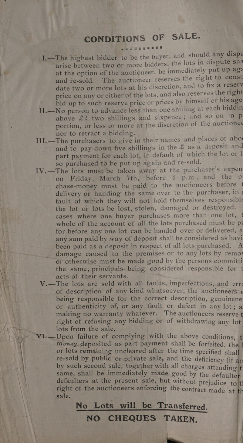 ¥ CONDITIONS OF SALE. auaogsaaeee I.—The highest bidder to be the buyer, and should any dispt arise between two or more bidders, the lots 1n dispute shea at the option of the auctioneer, be immediately put up agé and fe-sold. The auctioneer reserves the right to conse date two or more lots at his discretion, and to fix a resery price on any or either of the lots, and also reserves the right bid up to such reserve price or prices by himself or his age 1].—No person to advance less than one shilling at each biddin above £2 two shillings and sixpence; and so on 1 P portion, or less or more at the discretion of the auctioneé nor to retract a bidding. I1I.—The purchasers to give in their names and places ot abo and to pay down five shillings in the £ as a deposit and part payment for each lot, in default of which the lot or | so purchased to be put up again and re-sold. I1V.—The lots must be taken away at the purchaser's expen on Friday, March 7th, before 4 p.m, and the p chase-money must be paid to the auctioneers before | delivery or handing the same over to the purchaser, in ¢ fault of which they will not hold themselves responsibl the lot or lots be lost, stolen, damaged or destroyed. cases where one buyer purchases more than one lot, 1 whole of the account of all the lots purchased must be pi for before any one lot can be handed over or delivered, a any sum paid by way of deposit shall be considered as havi been paid as a deposit in respect of all lots purchased. A damage caused to the premises or to any lots by remo or otherwise must be made good by the persons committi the same, principals. being considered responsible for t acts of their servants. V.—The lots are sold with all faults, imperfections, and err of description of any kind whatsoever, the auctioneers + being responsible for the correct description, genuinene or authenticity of, or any fault or defect in any lot; a making no warranty whatever. The auctioneers reserve t right of refusing any bidding or of withdrawing any lot lots from the sale, : _vi.—Upon failure of complying with the above conditions, ¢ money. deposited as part payment shall be forfeited, the ] or lots remaining uncleared after the time specified shall re-sold by public or private sale, and the deficiency (if an by such second sale, together with all charges attendinc It same, shall be immediately made good by the detained : defaulters at the present sale, but without prejudice tolt a of the auctioneers enforcing the contract made at tt sale. Sotiecte willl bee Transterrog, NO CHEQUES TAKEN. | mE