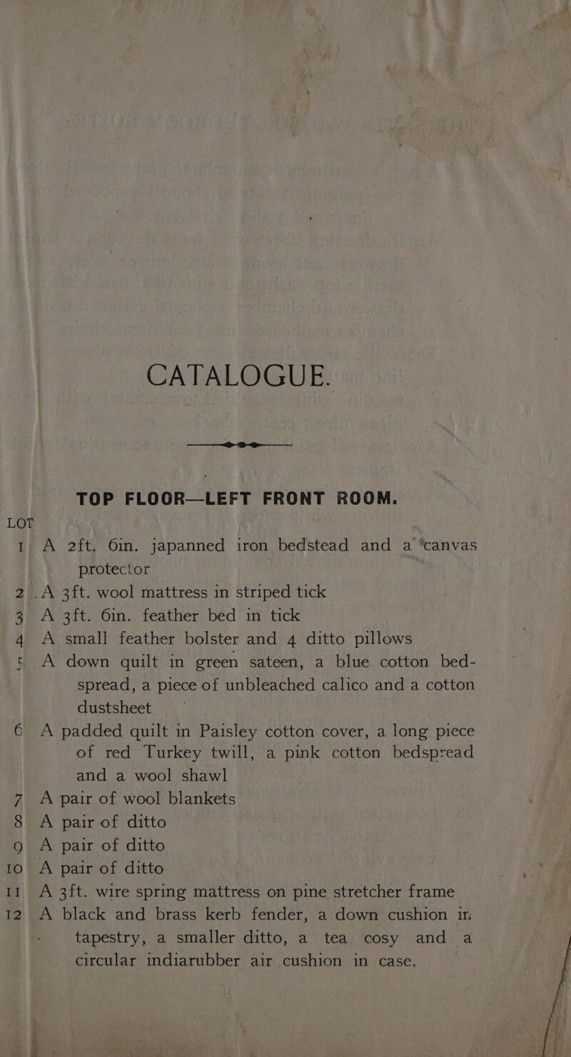 ta DB WN CATALOGUE. TOP FLOOR—LEFT FRONT ROOM. A 2ft. 6in. japanned iron bedstead and a “canvas protector A small feather bolster and 4 ditto pillows A down quilt in green sateen, a blue cotton bed- spread, a piece of unbleached calico and a cotton dustsheet A padded quilt in Paisley cotton cover, a long piece of red Turkey twill, a pink cotton bedspread and a wool shawl A pair of wool blankets A pair of ditto A pair of ditto A pair of ditto A 3ft. wire spring mattress on pine stretcher frame A black and brass kerb fender, a down cushion in tapestry, a smaller ditto, a tea cosy and a circular indiarubber air cushion in case,