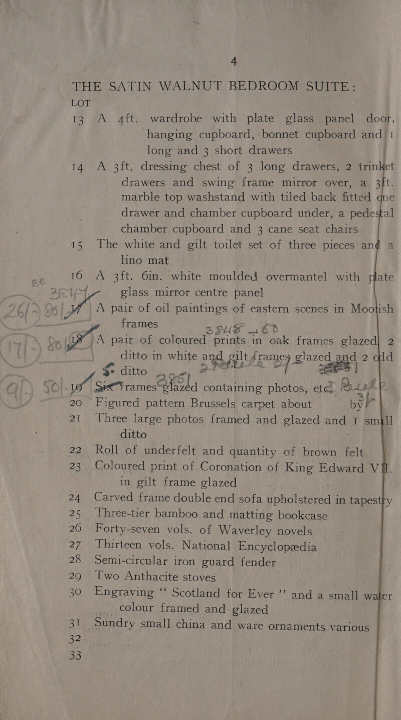 THE SATIN WALNUT BEDROOM SUITE: LOT 13 A 4ft. wardrobe with plate glass panel door, hanging cupboard, bonnet cupboard and 1 long and 3 short drawers 14 A 3ft. dressing chest of 3 long drawers, 2 trin ct drawers and swing frame mirror over, a 3ft. marble top washstand with tiled back fitted drawer and chamber cupboard under, a pedestal chamber cupboard and 3 cane seat chairs 15 The white and gilt toilet set of three pieces an lino mat 16 A 3ft. 6in. white moulded overmantel with plate 28Cy 4 glass mirror centre panel A pair of oil paintings of eastern scenes in Mootish frames SUF € e: pA pair of coloured prints in oak frames glazed| 2 ditto in white ae silt, feng Bi7&lt; sa nd 2 $- ditto 7 SO}. SeTrames* ead containing photos, ete. Rot php 20 Figured pattern Brussels carpet about by 21 Three large photos framed and glazed ang I sm i ditto 22 Roll of underfelt and quantity of brown felt | 23 Coloured print of Coronation of King Edward V in gilt frame glazed 24 Carved frame double end sofa doholetrede in tapestty 25 Three-tier bamboo and matting bookcase 20 Forty-seven vols. of Waverley novels 27 Thirteen vols. National Encyclopedia 28 Semi-circular iron guard fender 29 Two Anthacite stoves 30 Engraving ‘‘ Scotland for Ever’? and a small water _ colour framed and glazed aX Sundry small china and ware ornaments various 32 33