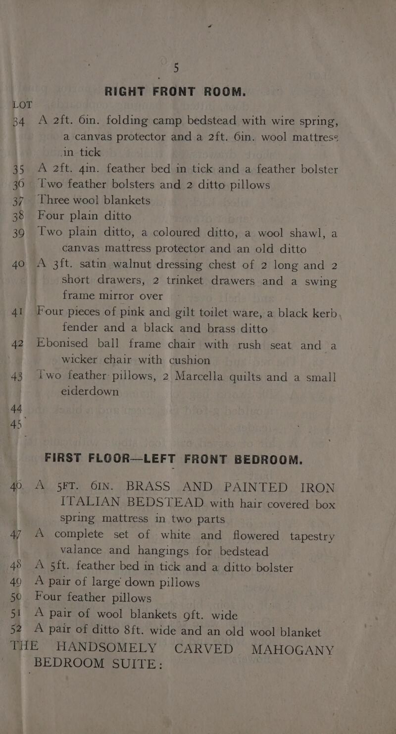 34 40. 48 49 50 51 52 5 RIGHT FRONT ROOM. A 2ft. 6in. folding camp bedstead with wire spring, a canvas protector and a 2ft. 6in. wool mattress in tick A 2ft. 4. feather bed in tick and a feather bolster Two feather bolsters and 2 ditto pillows Three wool blankets Four plain ditto Two plain ditto, a coloured ditto, a wool shawl, a canvas mattress protector and an old ditto A 3ft. satin walnut dressing chest of 2 long and 2 short drawers, 2 trinket drawers and a swing frame mirror over Four pieces of pink and gilt toilet ware, a black kerb fender and a black and brass ditto Ebonised ball frame chair with rush seat and a wicker chair with cushion iwo feather pillows, 2 Marcella quilts and a small eiderdown FIRST FLOOR—LEFT FRONT BEDROOM. A 5FT. 6IN. BRASS AND PAINTED IRON ITALIAN BEDSTEAD with hair covered box spring mattress in two parts A complete set of white and flowered tapestry valance and hangings for bedstead A 5ft. feather bed in tick and a ditto bolster A pair of large down pillows Four feather pillows A pair of wool blankets gft. wide A pair of ditto 8ft. wide and an old wool blanket