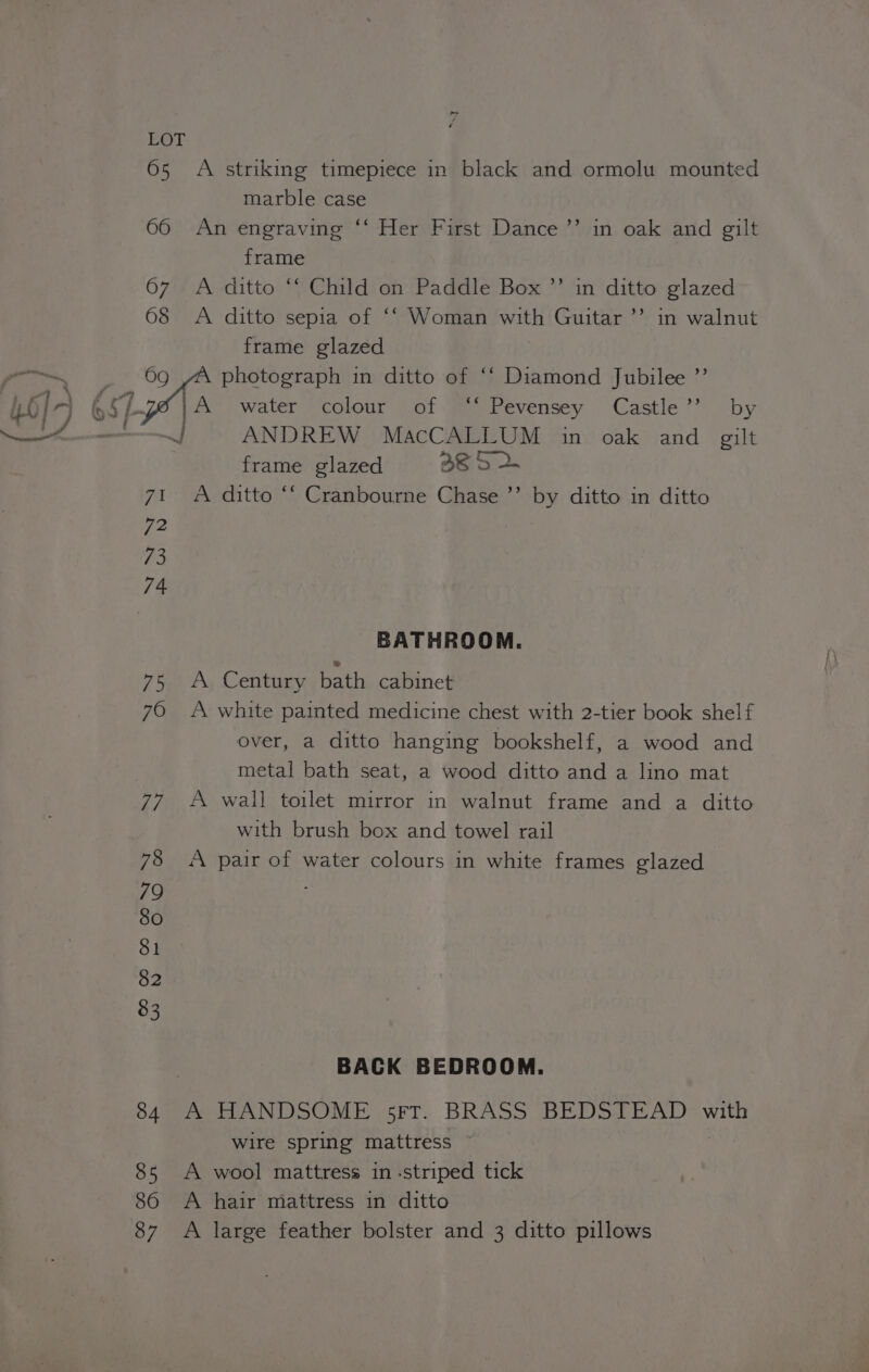 65 A striking timepiece in black and ormolu mounted marble case 66 An engraving ‘‘ Her First Dance ’’ in oak and gilt frame 67 A ditto ‘‘ Child on Paddle Box ’’ in ditto glazed 68 <A ditto sepia of ‘‘ Woman with Guitar ’’ in walnut frame glazed 69 photograph in ditto of “‘ Diamond Jubilee ”’ é water colour of ‘* Pevensey Castle’’ by : ANDREW MacCALLUM in oak and gilt frame glazed ae 5 2. 71 A ditto ‘‘ Cranbourne Chase ’’ by ditto in ditto 72 | 73 74 BATHROOM. 75 A Century bath cabinet 70 A white painted medicine chest with 2-tier book shelf over, a ditto hanging bookshelf, a wood and metal bath seat, a wood ditto and a lino mat 77 +A wall toilet mirror in walnut frame and a ditto with brush box and towel rail 78 <A pair of water colours in white frames glazed 79 80 81 82 83 | BACK BEDROOM. 84. A HANDSOME 5FrT. BRASS BEDSTEAD with wire spring mattress © 85 A wool mattress in striped tick 86 A hair mattress in ditto 87 A large feather bolster and 3 ditto pillows