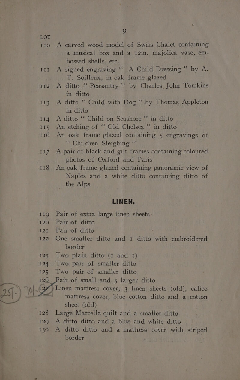 110 III 112 113 114 115 a) 1,7 118 129 130 9 A carved wood model of Swiss Chalet containing a musical box and a 12in. majolica vase, em- bossed shells, etc. A signed engraving ‘‘ A Child Dressing ’’ by A. T. Soilleux, in oak frame glazed A ditto ‘‘ Peasantry ’’ by Charles, John Tomkins in ditto ; A ditto ‘‘ Child with Dog ’”’ by Thomas Appleton in ditto A ditto ‘‘ Child on Seashore ’’ in ditto An etching of ‘‘ Old Chelsea ’’ in ditto An oak frame glazed containing 5 engravings of “Children Sleighing ”’ A pair of black and gilt frames containing coloured photos of Oxford and Paris An oak frame glazed containing panoramic view of Naples and a white ditto containing ditto of the Alps LINEN. Pair of extra large linen sheets: Pair of ditto Pair of ditto One smaller ditto and 1 ditto with embroidered border Two plain ditto (1 and 1) Two pair of smaller ditto Two pair of smaller ditto mattress cover, blue cotton ditto and a cotton sheet (old) Large Marcella quilt and a smaller ditto A ditto ditto and a blue and white ditto A ditto ditto and a mattress cover with striped border
