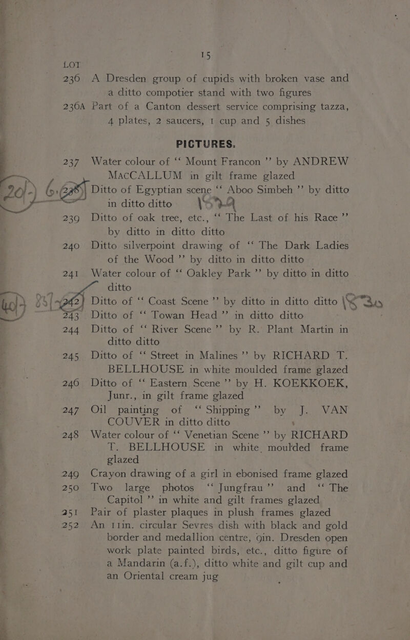 us 230 A Dresden group of cupids with broken vase and a ditto compotier stand with two figures 230A Part of a Canton dessert service comprising tazza, 4 plates, 2 saucers, I cup and 5 dishes PICTURES. 237. Water colour of ‘‘ Mount Francon ’’ by ANDREW MacCALLUM in gilt frame glazed ee ; : 6 Ga Ditto of Egyptian scene “* Aboo Simbeh ’’ by ditto Se in ditto ditto \s)}4 239 Ditto of oak tree, etc., “ The Last of his Race’ by ditto in ditto Hie 240 Ditto silverpoint drawing of ‘‘ The Dark Ladies of the Wood ”’ by ditto in ditto ditto 241 Water colour of ‘‘ Oakley Park ’’ by ditto in ditto . ditto RY | my 2) Ditto of ‘‘ Coast Scene’ by ditto in ditto ditto “<< way 243 Ditto of ‘‘ Towan Head ”’ in ditto ditto 244 Ditto of “‘ River Scene’’ by R.’ Plant Martin in ditto ditto 245 Ditto of ‘‘ Street in Malines’’ by RICHARD T. BELLHOUSE in white moulded frame glazed 240 Ditto of ‘‘ Eastern Scene’’ by H. KOEKKOEK, Junr., in gilt frame glazed 247. Oi) “paintine= sof » “ Shippims 7? by otc VAN COUVER in ditto ditto 248 Water colour of ‘‘ Venetian Scene ’’ by RICHARD T. BELLHOUSE in white moulded frame glazed 249 Crayon drawing of a girl in ebonised frame glazed 250% bwo: large ‘photos ‘“Junetrau’)-and °*“sPhe Capitol ’’ in white and gilt frames glazed 251 Pair of plaster plaques in plush frames glazed 252 An tin. circular Sevres dish with black and gold border and medallion centre, gin. Dresden open work plate painted birds, etc., ditto figure of a Mandarin (a.f.), ditto white and gilt cup and an Oriental cream jug