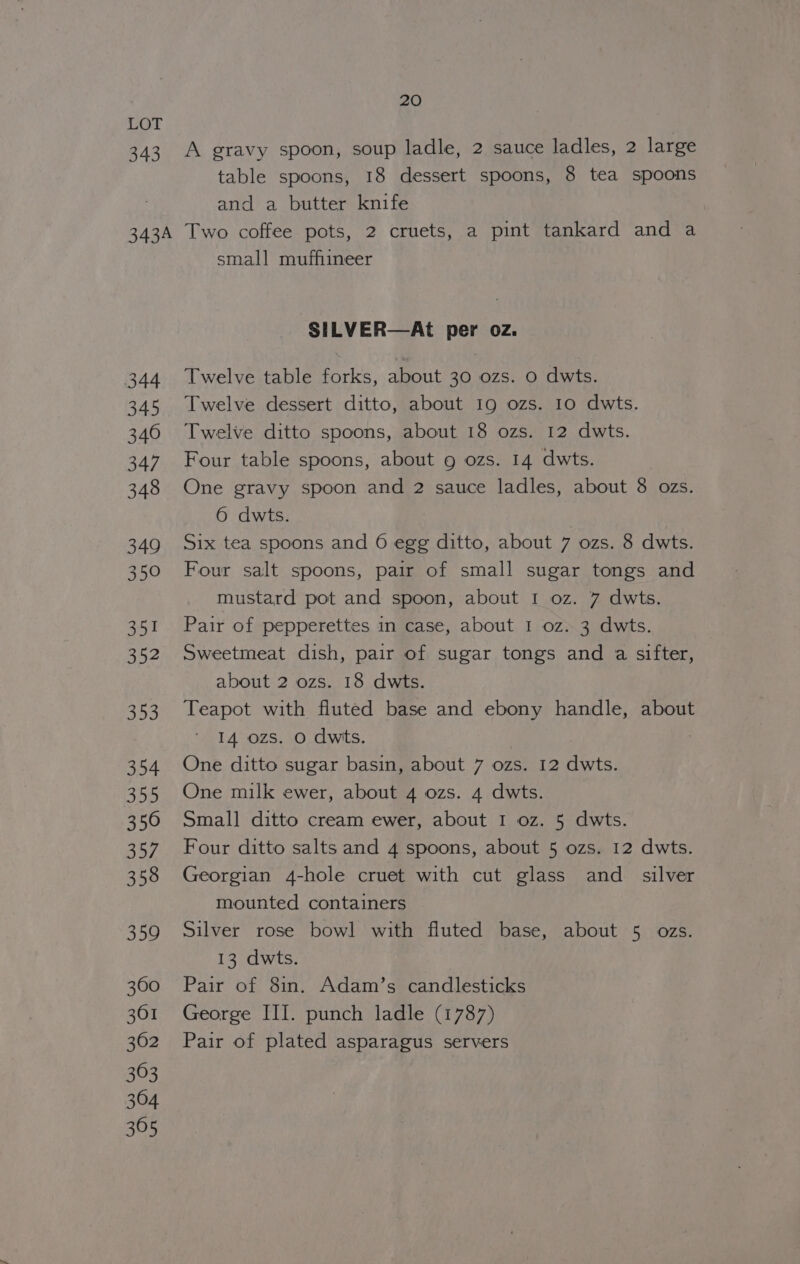 LOT 343 A gravy spoon, soup ladle, 2 sauce ladles, 2 large table spoons, 18 dessert spoons, 8 tea spoons and a butter knife 343A Two coffee pots, 2 cruets, a pint tankard and a small mufhineer SILVER—At per oz. 344 Twelve table forks, about 30 ozs. 0 dwts. 345 Twelve dessert ditto, about 19 ozs. 10 dwts. 346 Twelve ditto spoons, about 18 ozs. 12 dwts. 347 Four table spoons, about g ozs. 14 dwts. 348 One gravy spoon and 2 sauce ladles, about 8 ozs. 6 dwts. 349 Six tea spoons and 6 egg ditto, about 7 ozs. 8 dwts. 350 Four salt spoons, pair of small sugar tongs and mustard pot and spoon, about I oz. 7 dwts. 351 Pair of pepperettes in case, about 1 oz. 3 dwts. 352 Sweetmeat dish, pair of sugar tongs and a sifter, about 2 ozs. 18 dwts. 353 Teapot with fluted base and ebony handle, about 14 ozs. 0 dwts. 354 One ditto sugar basin, about 7 ozs. 12 dwts. 355 One milk ewer, about 4 ozs. 4 dwts. 350 Small ditto cream ewer, about I oz. 5 dwts. 357 Four ditto salts and 4 spoons, about 5 ozs. 12 dwts. 358 Georgian 4-hole cruet with cut glass and _ silver mounted containers 359 Silver rose bowl with fluted base, about 5 ozs. 13 dwts. 360 Pair of 8in. Adam’s candlesticks 361 George III. punch ladle (1787) 362 Pair of plated asparagus servers 363 304 365