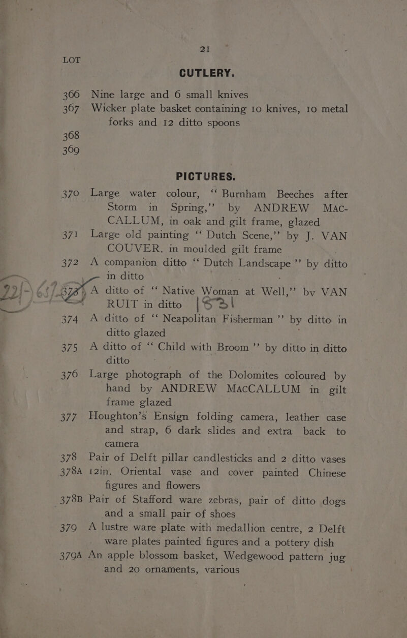 ~3 \ wh \ ( ~~ &amp; i “a - 21 LOT CUTLERY. 306 Nine large and 6 small knives 367 Wicker plate basket containing 10 knives, 10 metal forks and 12 ditto spoons 368 369 PICTURES. 370 Large water colour, ‘‘ Burnham Beeches after Storm in Spring,’? by ANDREW Mac- CALLUM, in oak and gilt frame, glazed 371 Large old painting ‘‘ Dutch Scene,” by J. VAN COUVER. in moulded gilt frame 372 A companion ditto ‘‘ Dutch iain ”’ by ditto ‘e RUIT in ditto [S72 | 374 A ditto of ‘‘ Neapolitan Fisherman ”’ by ditto in ditto glazed 375 A ditto of ‘“‘ Child with Broom ’’ by ditto in ditto ditto 376 Large photograph of the Dolomites coloured by hand by ANDREW MacCALLUM in gilt frame glazed and strap, 6 dark slides and extra back to camera 378 Pair of Delft pillar candlesticks and 2 ditto vases 378A 121in. Oriental vase and cover painted Chinese figures and flowers 378B Pair of Stafford ware zebras, pair of ditto dogs and a small pair of shoes 379 A lustre ware plate with medallion centre, 2 Delft ware plates painted figures and a pottery dish 379A An apple blossom basket, Wedgewood pattern jug and 20 ornaments, various .