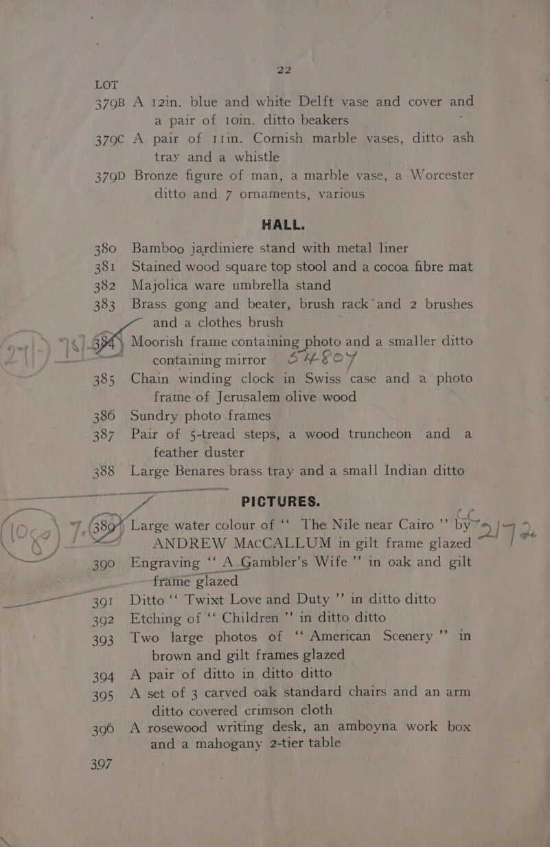 LOT 379B A 12in. blue and white Delft vase and cover wt a pair of 10in. ditto beakers 379C A pair of Itin. Cornish marble vases, ditto ash tray and a whistle 379D Bronze figure of man, a marble vase, a Worcester ditto and 7 ornaments, various HALL. 380 Bamboo jardiniere stand with metal liner 381 Stained wood square top stool and a cocoa fibre mat 382 Majolica ware umbrella stand 383 Brass gong and beater, brush rack’ and 2 brushes and a clothes brush , BY : | Moorish frame containing BORA and a smaller ditto containing mirror © 4 sc 4 385 Chain winding clock in Swiss case and a photo frame of Jerusalem olive wood 386 Sundry photo frames 387 Pair of 5-tread steps, a wood truncheon and a feather duster 388 Large Benares brass tray and a small Indian ditto — PICTURES. | Large water colour of ‘‘ The Nile near Cairo ”’ by ”) 219 ANDREW MacCALLUM in gilt frame glazed 390 Engraving ‘‘ A-Gambler’s Wife ’’ in oak and gilt frame glazed 391 Ditto ‘‘ Twixt Love and Duty ”’ in ditto ditto 392 Etching of ‘‘ Children ”’ in ditto ditto 393 Two large photos of ‘“‘ American Scenery” in brown and gilt frames glazed 394 A pair of ditto in ditto ditto 395 A set of 3 carved oak standard chairs and an arm ditto covered crimson cloth 390 A rosewood writing desk, an amboyna work box and a mahogany 2-tier table
