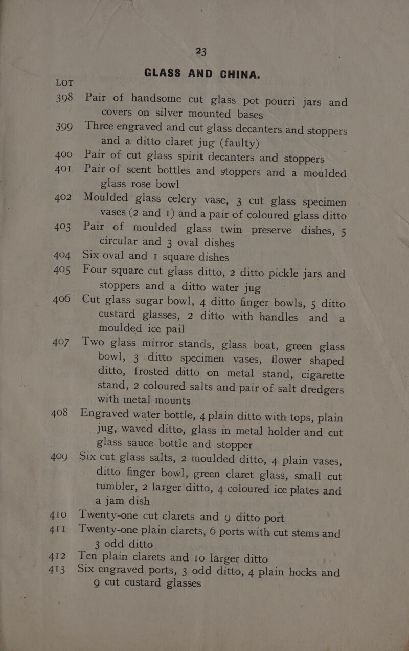 LOT 398 399 400 401 402 403 404 405 406 407 408 409 410 4II A412 413 23 GLASS AND CHINA. Pair of handsome cut glass pot pourri jars and covers on silver mounted bases Three engraved and cut glass decanters and stoppers and a ditto claret jug (faulty) Pair of cut glass spirit decanters and stoppers Pair of scent bottles and stoppers and a moulded glass rose bow] Moulded glass celery vase, 3 cut glass specimen vases (2 and 1) and a pair of coloured glass ditto Pair of moulded glass twin preserve dishes, 5 circular and 3 oval dishes Six oval and 1 square dishes Four square cut glass ditto, 2 ditto pickle jars and stoppers and a ditto water jug Cut glass sugar bowl, 4 ditto finger bowls, 5 ditto custard glasses, 2 ditto with handles and a moulded ice pail | Iwo glass mirror stands, glass boat, green glass bowl, 3 ditto specimen vases, flower shaped ditto, frosted ditto on metal stand, cigarette stand, 2 coloured salts and pair of salt dredgers with metal mounts Engraved water bottle, 4 plain ditto with tops, plain jug, waved ditto, glass in metal holder and cut glass sauce bottle and stopper Six cut glass salts, 2 moulded ditto, 4 plain vases, ditto finger bowl, green claret glass, small cut tumbler, 2 larger ditto, 4 coloured ice plates and a jam dish Twenty-one cut clarets and 9 ditto port Twenty-one plain clarets, 6 ports with cut stems and 3 odd ditto Ten plain clarets and 10 larger ditto Six engraved ports, 3 odd ditto, 4 plain hocks and Q cut custard glasses