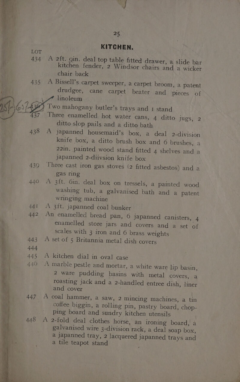 KITCHEN. 434 &lt;A 2ft. gin. deal top table fitted drawer, a slide bar kitchen fender, 2 Windsor chairs and a wicker chair back 435 &lt;A Bissell’s carpet sweeper, a carpet broom, a patent drudgee, cane carpet beater and Pieces of linoleum IS LAN ? Two mahogany butler’s trays and 1 stand e/ ~~ 437. Three enamelled hot water cans, 4 ditto jugs, 2 ditto slop pails and a ditto bath 433 A japanned housemaid’s box, a deal 2-division knife box, a ditto brush box and 6 brushes, a 221n. painted wood stand fitted 4 shelves and a japanned 2-diivsion knife box 439 Three cast iron gas stoves (2 fitted asbestos) and a gas ring 440. A 3ft. 6in. deal box on tressels, a painted wood washing tub, a galvanised bath and a patent wringing machine 441 A 3ft. japanned coal bunker 442 An enamelled bread pan, O japanned canisters, 4 enamelled store jars and covers and a set of scales with 3 iron and 6 brass weights 443 “A setof 5 Britannia metal dish covers 445 A kitchen dial in oval case 440 “A marble pestle and mortar, a white ware lip basin, 2 ware pudding basins with metal covers, a roasting jack and a 2-handled entree dish, liner and cover oy 447 A coal hammer, a saw, 2 mincing machines, a tin | coifee biggin, a rolling pin, pastry board, chop- a ping board and sundry kitchen utensils } 448 A 2-fold deal clothes horse, an ironing board, a galvanised wire 3-division rack, a deal soap box, a Japanned tray, 2 lacquered japanned trays and a tile teapot stand