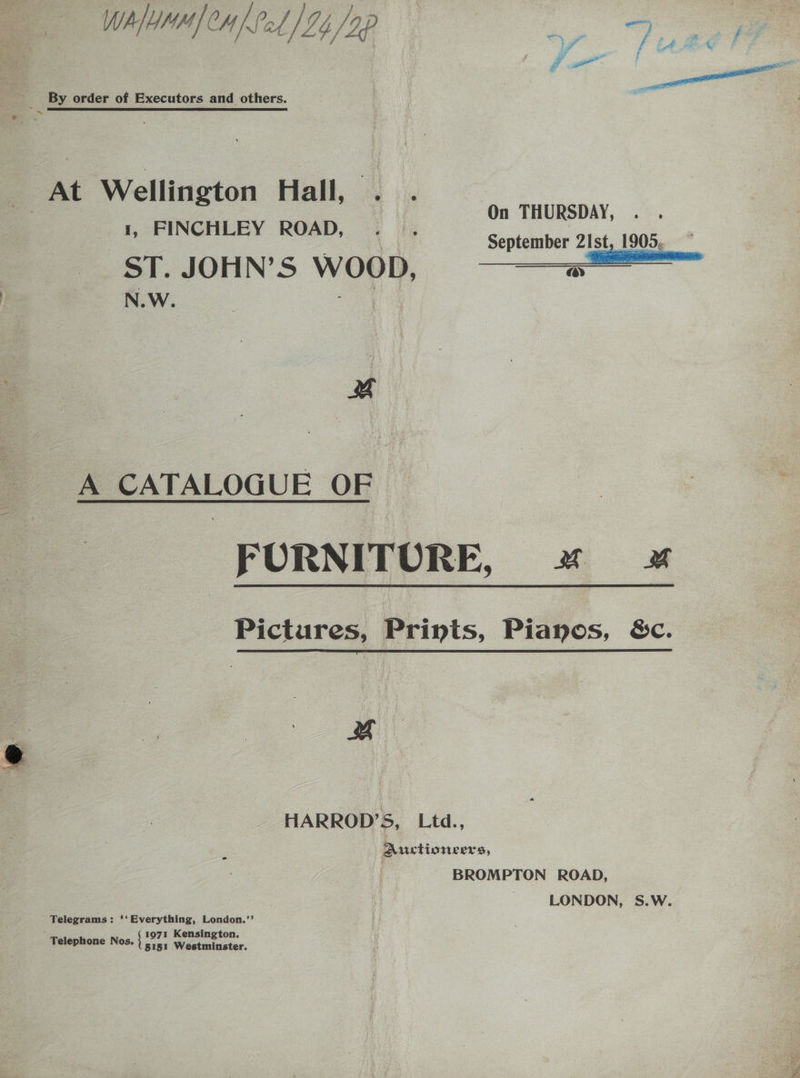 WhlMHH| Caf Pal) 24 /9p ao ee : By order of Executors and others. At Wellington Hall, . . a FINCHLEY ROAD, ia aioe : . September 2Ist, 1905. ST. JOHN’S WOOD, N.W. ey A CATALOGUE OF FURNITURE, x» x Pictures, Prints, Pianos, S&amp;c. % HARROD’S, Ltd., Aictioneers, | BROMPTON ROAD, LONDON, S.W. Telegrams: ‘‘Everything, London.’’ 1971 Kensington. Telephone Nos. es Westminster.