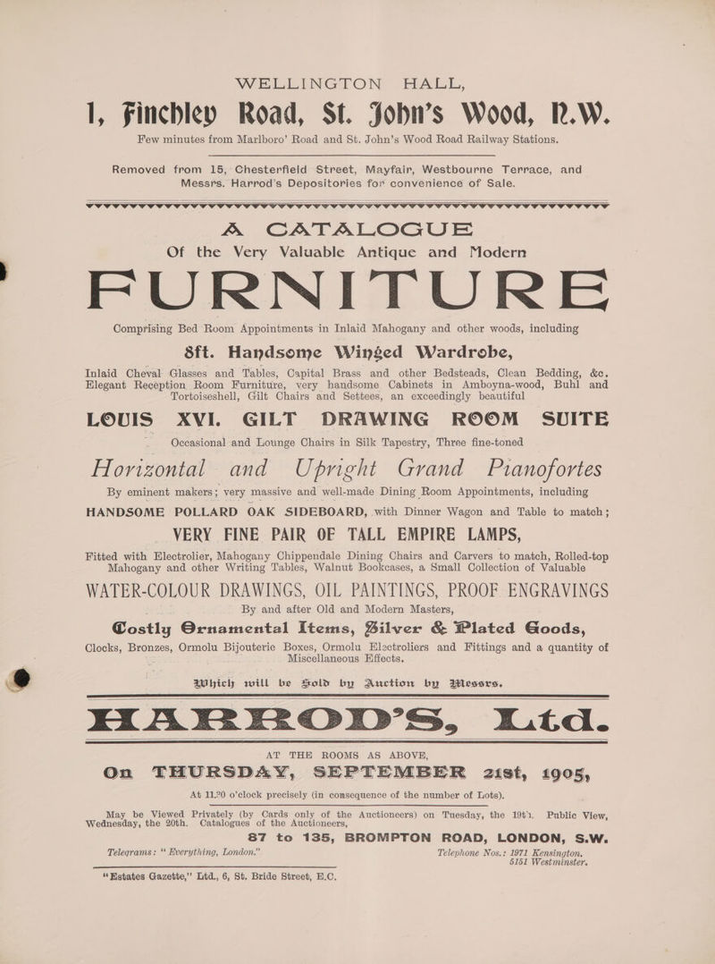 = WELEINGTON HABL, Few minutes from Marlboro’ Road and St. John’s Wood Road Railway Stations. Removed from 15,’ Chesterfield Street, Mayfair, Westbourne Terrace, and Messrs. Harrod’s Depositories for convenience of Sale. A CATALOGUE Of the Very Valuable Antique and Modern FURNITURE Comprising Bed Room Appointments in Inlaid Mahogany and other woods, including 8ft. Handsome Winged Wardrobe, Inlaid Cheval Glasses and Tables, Capital Brass and other Bedsteads, Clean Bedding, &amp;c. Elegant Reception Room Furniture, very handsome Cabinets in Amboyna-wood, Buhl and Tortoiseshell, Gilt Chairs and Settees, an exceedingly beautiful LOUIS XVI. GILT DRAWING ROOM SUITE Occasional and Lounge Chairs in Silk Tapestry, Three fine-toned Horizontal and Upright Grand Prianofortes By eminent makers ; very massive and well- made Dining Room Appointments, including HANDSOME POLLARD OAK SIDEBOARD, .with Dinner Wagon and Table to match; VERY FINE PAIR OF TALL EMPIRE LAMPS, Fitted with Electrolier, Mahogany Chippendale Dining Chairs and Carvers to match, Rolled- top Mahogany and other Writing Tables, Walnut Bookcases, a Small Collection of Valuable WATER-COLOUR DRAWINGS, OIL PAINTINGS, PROOF ENGRAVINGS By and after Old and Modern Masters, Costly Ornamental Items, Bilver &amp; Plated Goods, Clocks, Bronzes, Ormolu ol antag Boxes, Ormolu Electroliers and Fittings and a quantity of ‘A Miscellaneous Effects. MT icly will be old by Auction by Wessrs, HARFROD’S, Lta. AT THE ROOMS AS ABOVE, On THURSDAY, SEPTEMBER 21st, 1905, At 11.20 o’clock precisely (in comsequence of the number of Lots). May be Viewed Privately (by Cards only of the Auctioneers) on Tuesday, the 1942. Public View, malegncndivy, the 20th. Catalogues of the Auctioneers, 87 to 135, BROMPTON ROAD, LONDON, S.W. Telegrams: ** Everything, London.” Telephone Nos.: 1971 Kensington. 5151 Westminster. “Estates Gazette,’ Ltd., 6, St. Bride Street, E.C.