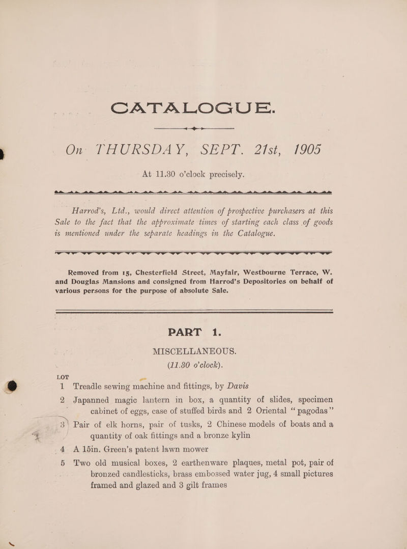 On THURSDAY, SEPT. 21st, 1905 At 11.30 o’clock precisely. — Harrod’s, Ltd., would direct attention of prospective purchasers at this Sale to the fact that the approximate times of starting each class of goods is mentioned under the separate headings in the Catalogue. Removed from 15, Chesterfield Street, Mayfair, Westbourne Terrace, W. and Douglas Mansions and consigned from Harrod’s Depositories on behalf of various persons for the purpose of absolute Sale. PART 1. MISCELLANEOUS. (11.80 o'clock). LOT - 1 Treadle sewing machine and fittings, by Davis 2 Japanned magic lantern in box, a quantity of slides, specimen cabinet of eggs, case of stuffed birds and 2 Oriental “ pagodas”’ a, 3) Pair of elk horns, pair of tusks, 2 Chinese models of boats and a quantity of oak fittings and a bronze kylin 4 A lbdin. Green’s patent lawn mower 5 Two old musical boxes, 2 earthenware plaques, metal pot, pair of bronzed candlesticks, brass embossed water jug, 4 small pictures
