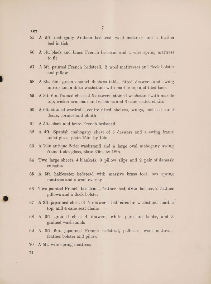 55 56 57 58 59 60 61 62 63 64 65 66 67 68 69 70 a 7 A 5ft. mahogany Arabian bedstead, wool mattress and a feather bed in tick A 5ft. black and brass French bedstead and a wire spring mattress to fit A 3ft. painted French bedstead, 2 wool mattresses and flock bolster and pillow A 3ft. 6in. green enamel duchess table, fitted drawers. and swing mirror and a ditto washstand with marble top and tiled back A 8ft. 6in. framed chest of 5 drawers, stained washstand with marble top, wicker armchair and cushions and 3 cane seated chairs A 6ft. stained wardrobe, centre fitted shelves, wings, enclosed panel doors, cornice and plinth A 5ft. black and brass French bedstead A 4ft. Spanish mahogany chest of 5 drawers and a swing frame toilet glass, plate 16in. by 12in., A 12in antique 2-tier washstand and a large oval mahogany swing frame toilet glass, plate 30in. by 18in. Two large sheets, 4 blankets, 3 pillow slips and 2 pair of damask curtains A 5ft. half-tester bedstead with massive brass foot, box spring mattress and a wool overlay Two painted French bedsteads, feather bed, ditto bolster, 2 feather pillows and a flock bolster A 8ft. japanned chest of 5 drawers, half-circular washstand marble top, and 4 cane seat chairs A 38ft. grained chest 4 drawers, white porcelain knobs, and 3 erained washstands A 8ft. 6in. japanned French bedstead, palliasse, wool mattress, feather bolster and pillow A 5ft. wire spring mattress