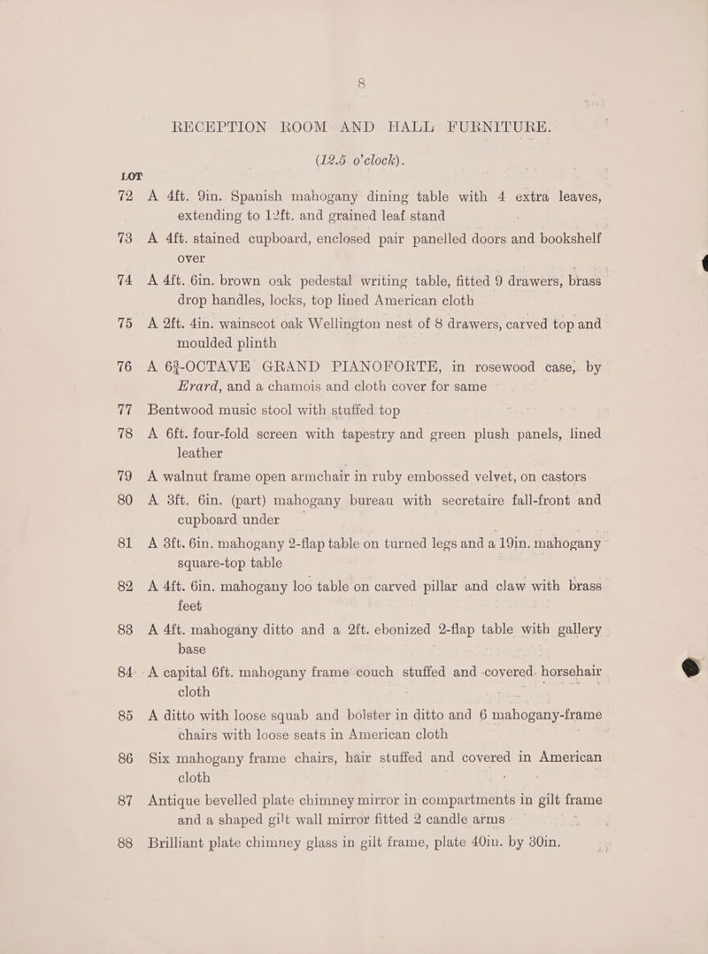 (2 13 74 15 76 Tide 78 19 80 81 82 83 84- 85 86 87 88 RECEPTION ROOM AND HALL FURNITURE. (12.5 o'clock). A 4ft. 9in. Spanish mahogany dining table with 4 extra leaves, extending to 12ft. and grained leaf stand A 4ft. stained cupboard, enclosed pair panelled doors and bookshelf over A 4ft. Gin. brown oak pedestal writing table, fitted 9 drawers, brass | drop handles, locks, top lined American cloth A 2ft. 4in. wainscot oak Wellington nest of 8 drawers, carved top and moulded plinth A 63-OCTAVE GRAND PIANOFORTEH, in rosewood | case,. by Erard, and a chamois and cloth cover for same ~ Bentwood music stool with stuffed top A 6ft. four-fold screen with tapestry and green plush panels, lined leather A walnut frame open armchair in ruby embossed velvet, on castors A 3ft. 6in. (part) mahogany bureau with secretaire fall-front and cupboard under A aft. 6in. mahogany 2-flap table on turned legs and a 19in. mahogany square-top table A 4ft. 6in. mahogany loo table on carved eee and claw with brass feet A 4ft. mahogany ditto and a 2ft. SSoutegS! 2- Hep.! table with gallery base A capital 6ft. mahogany frame couch stuffed and -covered. horsehair cloth A ditto with loose squab and bolster in ditto and 6 mahogany- eter chairs with loose seats in American cloth Six mahogany frame chairs, hair stuffed and covered in American cloth — | 7 Antique bevelled plate chimney mirror in compartments in gilt frame and a shaped gilt wall mirror fitted 2 candle arms Brilliant plate chimney glass in gilt frame, plate 40in. by 30in.