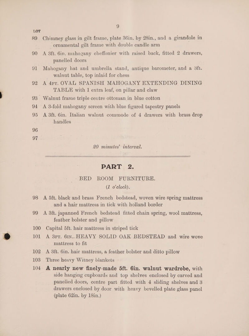 2) LOT 89 Chimney glass in gilt frame, plate 36in. by 28in., and a girandole in ornamental gilt frame with double candle arm 90 A 3tt. 6in. mahozany cheffonier with raised back, fitted 2 drawers, panelled doors 91 Mahogany hat and umbrella stand, antique barometer, and a 3ft. walnut table, top inlaid for chess 92 A 4rr. OVAL SPANISH MAHOGANY EXTENDING DINING TABLE with 1 extra leaf, on pillar and claw 93 Walnut frame triple centre ottoman in blue cotton 94 <A 3-fold mahogany screen with blue figured tapestry panels 95 A 3ft. 6in. Italian walnut commode of 4 drawers with brass drop handles | 96 QT -. 20 minutes’ interval. PART 2. _ 1+ BED ROOM FURNITURE. (1 o'clock). 98 A 5dft. black and brass French bedstead, woven wire spring mattress and a hair mattress in tick with holland border 99 A 3ft. japanned French bedstead fitted chain spring, wool mattress, feather bolster and pillow 100 Capital 5ft. hair mattress in striped tick 101 A 3F7T. 6In.. HEAVY SOLID OAK BEDSTEAD and wire wove mattress to fit | 102 <A 3ft. 6in. hair mattress, a feather bolster and ditto pillow 103 Three heavy Witney blankets 104. A nearly new finely-made 5ft. 6in. walnut wardrobe, with side hanging cupboards and top shelves enclosed by carved and panelled doors, centre part fitted with 4 sliding shelves and 3 drawers enclosed by door with heavy bevelled plate glass panel (plate 62in. by 18in.)