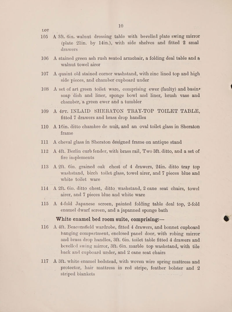 105 106 IHRE 108 109 110 111 112 113 116 EE 10 A 3ft. 6in. walnut dressing table with bevelled plate swing mirror (plate 2lin. by 14in.), with side shelves and fitted 2 smal drawers A stained green ash rush seated armchair, a folding deal table and a walnut towel airer A quaint old stained corner washstand, with zinc lined top and high side pieces, and chamber cupboard under A set of art green toilet ware, comprising ewer (faulty) and basin» soap dish and liner, sponge bowl and liner, brush vase and chamber, a green ewer and a tumbler | A 4rr, INLAID SHERATON TRAY-TOP TOILET TABLE, fitted 7 drawers and brass drop handles A 16in. ditto chambre de nuit, and an oval toilet glass in Sheraton frame A cheval glass in Sheraton designed frame on antique stand A 4ft. Berlin curb fender, with brass rail, Two 3ft. ditto, and a set of fire implements A 2ft. 6in. grained oak chest of 4 drawers, 24in. ditto tray top washstand, birch toilet glass, towel airer, and 7 pieces blue and white toilet ware A oft. Gin. ditto chest, ditto washstand, 2 cane seat chairs, towel airer, and 7 pieces blue and white ware A 4-fold Japanese screen, painted folding table deal top, 2-fold enamel dwarf screen, and a japanned sponge bath White enamel bed room suite, comprising:— A 4ft. Beaconsfield wardrobe, fitted 4 drawers, and bonnet cupboard hanging compartment, enclosed panel door, with robing mirror and brass drop handles, 3ft. 6in. toilet table fitted 4 drawers and bevelled swing mirror, 3ft. 6in. marble top washstand, with tile back and cupboard under, and 2 cane seat chairs A 3ft. white enamel bedstead, with woven wire spring mattress and protector, hair mattress in red stripe, feather bolster and 2 striped biankets