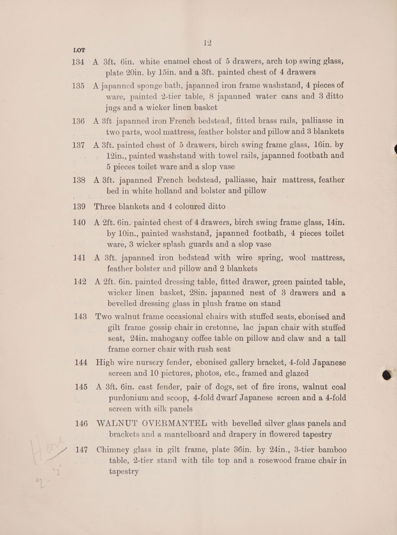 134 135 136 137 138 140 141 142 143 144 145 146 7 AT 12 plate 20in. by 15in. and a 3ft. painted chest of 4 drawers A japanned sponge bath, japanned iron frame washstand, 4 pieces of ware, painted 2-tier table, 8 japanned water cans and 3 ditto jugs and a wicker linen basket A 8ft. japanned iron French bedstead, fitted brass rails, palliasse in two parts, wool mattress, feather bolster and pillow and 3 blankets A ft. painted chest of 5 drawers, birch swing frame glass, 16in. by 12in., painted washstand with towel rails, japanned footbath and 5 pieces toilet ware and a slop vase A 3ft. japanned French bedstead, palliasse, hair mattress, feather bed in white holland and bolster and pillow Three blankets and 4 coloured ditto A 2ft. 6in. painted chest of 4 drawers, birch swing frame glass, 14in. by 10in., painted washstand, japanned footbath, 4 pieces toilet ware, 3 wicker splash guards and a slop vase A 8ft. japanned iron bedstead with wire spring, wool mattress, feather bolster and pillow and 2 blankets A 2ft. 6in. painted dressing table, fitted drawer, green painted table, wicker linen basket, 28in. japanned nest of 3 drawers and a bevelled dressing glass in plush frame on stand Two walnut frame occasional chairs with stuffed seats, ebonised and gilt frame gossip chair in cretonne, lac japan chair with stuffed seat, 24in. mahogany coffee table on pillow and claw and a tall frame corner chair with rush seat High wire nursery fender, ebonised gallery bracket, 4-fold Japanese screen and 10 pictures, photos, etc., framed and glazed A 3ft. 6in. cast fender, pair of dogs, set of fire irons, walnut coal purdonium and scoop, 4-fold dwarf Japanese screen and a 4-fold screen with silk panels WALNUT OVERMANTEL with bevelled silver glass panels and brackets and a mantelboard and drapery in flowered tapestry Chimney glass in gilt frame, plate 56in. by 24in., 3-tier bamboo table, 2-tier stand with tile top and a rosewood frame chair in tapestry