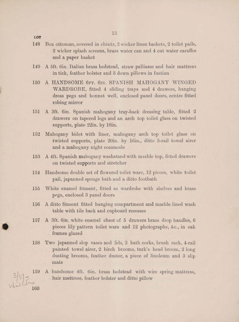 148 149 151 152 153 154 155 156 157 158 159 13 Box ottoman, covered in chintz, 2 wicker linen baskets, 2 toilet pails, 2, wicker splash screens, brass water can and 4 cut water caraffes and a paper basket A 5ft. 6in. Italian brass bedstead, straw palliasse and hair mattress in tick, feather bolster and 3 down pillows in fustian A HANDSOME 6rr. 61x. SPANISH MAHOGANY WINGED WARDROBE, fitted 4 sliding trays and 4 drawers, hanging dress pegs and bonnet well, enclosed panel doors, centre fitted robing mirror A 3ft. 6in. Spanish mahogany tray-back dressing table, fitted 2 drawers on tapered legs and an arch top toilet glass on twisted supports, plate 22in. by 18in. Mahogany bidet with liner, mahogany arch top toilet glass on twisted supports, plate 20in. by 16in., ditte 5-rail towel airer and a mahogany night commode A 4ft. Spanish mahogany washstand with marble top, fitted drawers - on twisted supports and stretcher Handsome double set of flowered toilet ware, 12 pieces, white toilet pail, japanned sponge bath and a ditto footbath White enamel fitment, fitted as wardrobe with shelves and brass pegs, enclosed 3 panel doors A ditto fitment fitted hanging compartment and marble lined wash table with tile back and cupboard recesses A 8ft. 6in. white enamel chest of 5 drawers brass drop handles, 6 pieces lily pattern toilet ware and 12 photographs, &amp;c., in oak frames glazed T'wo japanned slop vases and lids, 2 bath corks, brush rack, 4-rail painted towel airer, 2 birch brooms, turk’s head broom, 2 long dusting brooms, feather duster, a piece of linoleum and 38 slip mats A handsome 4ft. 6in. brass bedstead with wire spring mattress, - hair mattress, feather bolster and ditto pillow