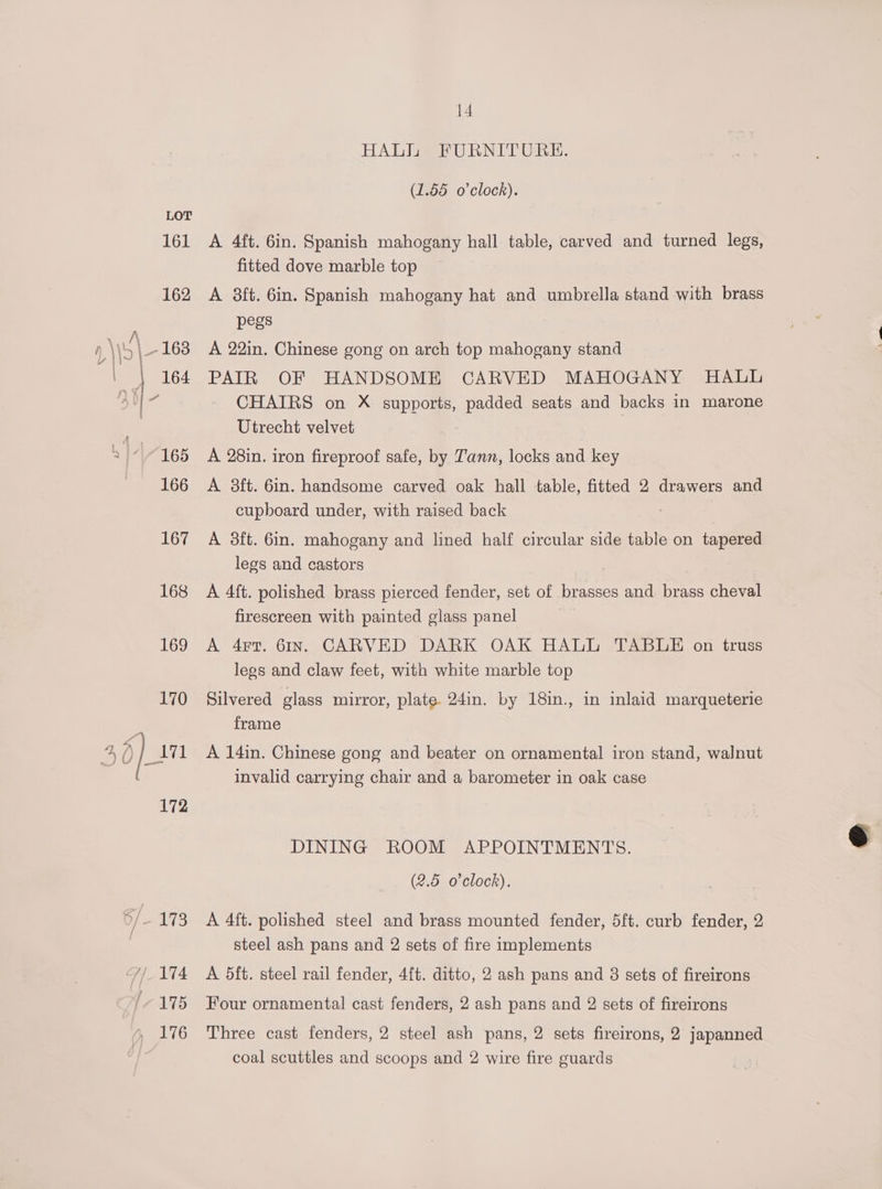 170 HALI FURNITURE. (1.55 o'clock). A 4ft. 6in. Spanish mahogany hall table, carved and turned legs, fitted dove marble top A 8ft. 6in. Spanish mahogany hat and umbrella stand with brass pegs A 22in. Chinese gong on arch top mahogany stand PAIR OF HANDSOME CARVED MAHOGANY HALL CHAIRS on X supports, padded seats and backs in marone Utrecht velvet A 28in. iron fireproof safe, by Tann, locks and key A 8ft. 6in. handsome carved oak hall table, fitted 2 drawers and cupboard under, with raised back A 38ft. 6in. mahogany and lined half circular side table on tapered legs and castors A 4ft. polished brass pierced fender, set of brasses and brass cheval firescreen with painted glass panel A 4r7T. 61Ir. CARVED DARK OAK HALL TABLE on truss legs and claw feet, with white marble top Silvered glass mirror, plate 24in. by 18in., in inlaid marqueterie frame A 14in. Chinese gong and beater on ornamental iron stand, walnut invalid carrying chair and a barometer in oak case DINING ROOM APPOINTMENTS. (2.5 o'clock). A 4ft. polished steel and brass mounted fender, 5ft. curb fender, 2 steel ash pans and 2 sets of fire implements A 5ft. steel rail fender, 4{t. ditto, 2 ash pans and 8 sets of fireirons Four ornamental cast fenders, 2 ash pans and 2 sets of fireirons Three cast fenders, 2 steel ash pans, 2 sets fireirons, 2 japanned coal scuttles and scoops and 2 wire fire guards