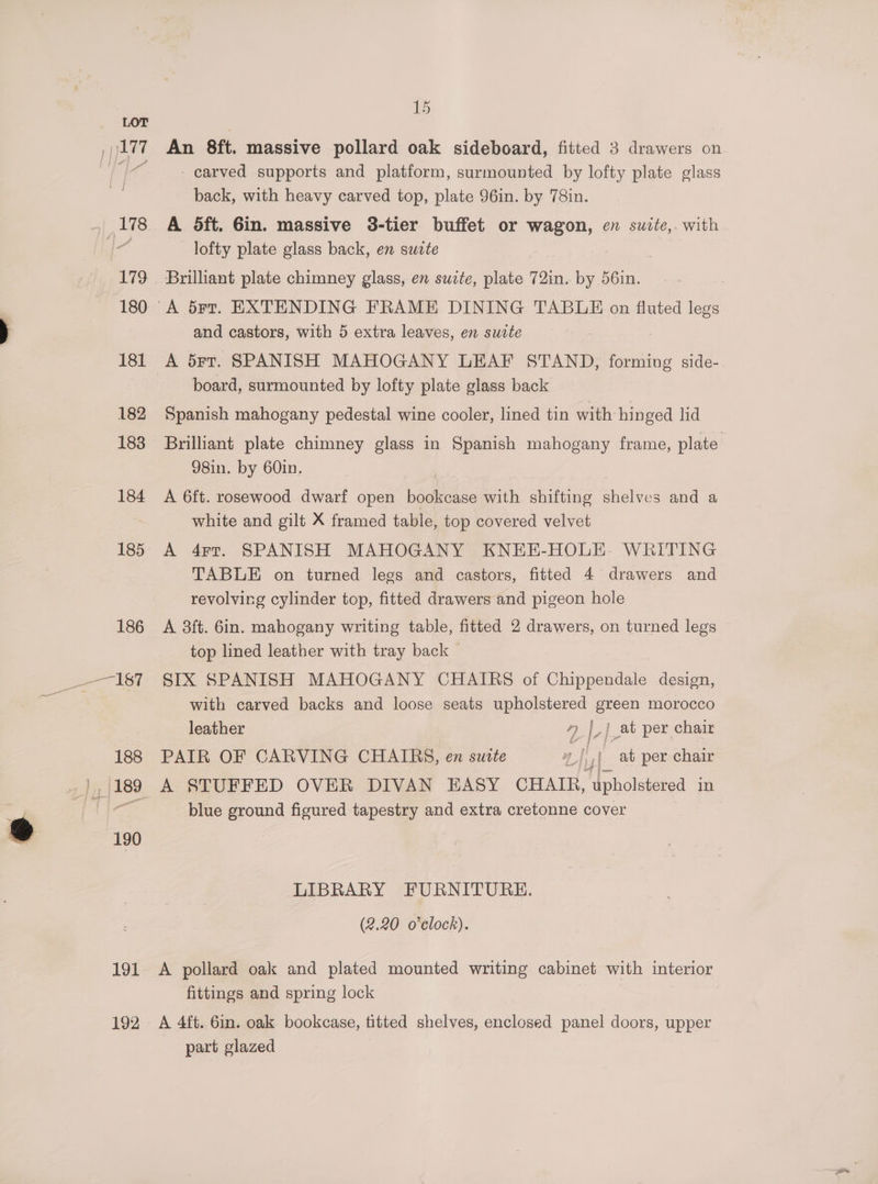 191 192 1 An 8ft. massive pollard oak sideboard, fitted 3 drawers on carved supports and platform, surmounted by lofty plate glass back, with heavy carved top, plate 96in. by 78in. A dft, Gin. massive 38-tier buffet or wagon, en swite,. with lofty plate glass back, en suete Brilliant plate chimney glass, en suite, plate 72in. by 56in. and castors, with 5 extra leaves, en suite A 5rt. SPANISH MAHOGANY LEAF STAND, forming side-. board, surmounted by lofty plate glass back Spanish mahogany pedestal wine cooler, lined tin with hinged lid Brilliant plate chimney glass in Spanish mahogany frame, plate. 98in. by 60in. A 6ft. rosewood dwarf open bookcase with shifting shelves and a white and gilt X framed table, top covered velvet A 4rt. SPANISH MAHOGANY KNEE-HOLE. WRITING TABLE on turned legs and castors, fitted 4 drawers and revolving cylinder top, fitted drawers and pigeon hole A 3ft. 6in. mahogany writing table, fitted 2 drawers, on turned legs top lined leather with tray back — SIX SPANISH MAHOGANY CHAIRS of Chipaemdas design, with carved backs and loose seats upholstered green morocco leather 7 |_| at per chair PAIR OF CARVING CHAIRS, en suite |),)_ ab per chair blue ground figured tapestry and extra cretonne cover LIBRARY FURNITURE. (2.20 o'clock). A pollard oak and plated mounted writing cabinet with interior fittings and spring lock A 4tt. 6in. oak bookcase, titted shelves, enclosed panel doors, upper part glazed