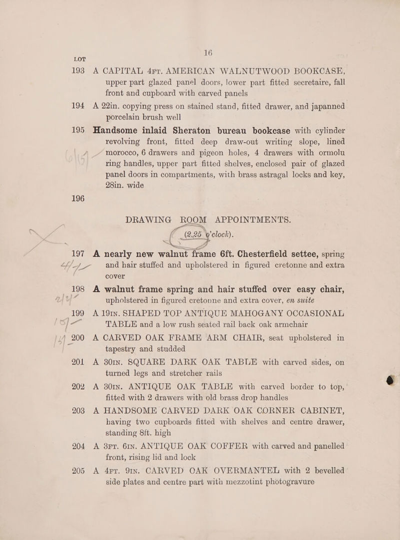 193 194 195 196 as cele 199 | « “5 |) 200 201 202 203 204 205 16 A CAPITAL 4rr. AMERICAN WALNUTWOOD BOOKCASE, upper part glazed panel doors, lower part fitted secretaire, fall front and cupboard with carved panels A 22in. copying press on stained stand, fitted drawer, and japanned porcelain brush well Handsome inlaid Sheraton bureau bookcase with cylinder revolving front, fitted deep draw-out writing slope, lined ~ morocco, 6 drawers and pigeon holes, 4 drawers with ormolu ring handles, upper part fitted shelves, enclosed pair of glazed panel doors in compartments, with brass astragal locks and key, 28in. wide eo as oom APPOINTMENTS. 2.26. 25 pe) A nearly new ee me 6ft. Chesterfield settee, spring and hair stuffed and upholstered in figured cretonne and extra cover A walnut frame spring and hair stuffed over easy chair, upholstered in figured cretonne and extra cover, en suite A 191n. SHAPED TOP ANTIQUE MAHOGANY OCCASIONAL TABLE and a low rush seated rail back oak armchair A CARVED OAK FRAME ARM CHAIR, seat yee une in tapestry and studded A 301In. SQUARE DARK OAK TABLE with carved sides, on turned legs and stretcher rails A 801n. ANTIQUE OAK TABLE with carved border to top, ' fitted with 2 drawers with old brass drop handles A HANDSOME CARVED DARK OAK CORNER CABINET, having two cupboards fitted with shelves and centre drawer, standing 8ft. high | A 3FT. 61In. ANTIQUE OAK COFFER with carved and panelled front, rising lid and lock A 4rr. 91In. CARVED OAK OVERMANTEL with 2 bevelled side plates and centre part wita mezzotint photogravure