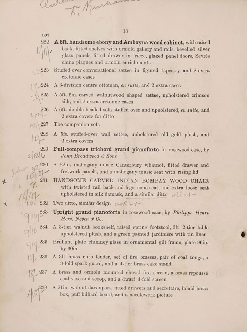 LO 222 18 A 6ft. handsome ebony and Amboyna wood cabinet, with raised back, fitted shelves with ormolu gallery and rails, bevelled silver glass panels, fitted drawer in frieze, glazed panel doors, Sevrés china plaques and ormolu enrichments Stuffed over conversational settee in figured tapestry and 2 extra cretonne cases A 3-division centre ottoman, en suite, and 2 extra cases A dft. 6in. carved walnutwood shaped settee, upholstered crimson silk, and 2 extra cretonne cases A 6ft. double-headed sofa stuffed over and upholstered, en suite, and 2 extra covers for ditto The companion sofa A 5ft. stuffed-over wall settee, upholstered old gold ae and 2 extra covers Full-compass trichord grand pianoforte in rosewood case, by John Broadwood &amp; Sons A 22in. mahogany music Canterbury whatnot, fitted drawer and fretwork panels, and a mahogany music seat with rising lid HANDSOME CARVED INDIAN BOMBAY WOOD CHAIR with twisted rail back and legs, cane seat, and extra loose seat upholstered in silk damask, and a similar ditto «({ a4 - Two ditto, similar design Gel —4—- Upright grand pianoforte in rosewood case, by Philippe Henri Herz, Neven &amp; Co. A 3-tier walnut bookshelf, raised spring footstool, 3ft. 2-tier table upholstered plush, and a green painted jardiniére with tin liner Brilliant plate chimney glass in ornamental gilt frame, plate 96in. by 60in. A 3f{t. brass curb fender, set of fire brasses, pair of coal tongs, a 3-fold spark guard, and a 4-tier brass cake stand A brass and ormolu mounted cheval fire screen, a brass repoussé coal vase and scoop, and a dwarf 4-fold screen A 2lin. walnut davenport, fitted drawers and secretaire, inlaid brass box, puff billiard board, and a needlework picture