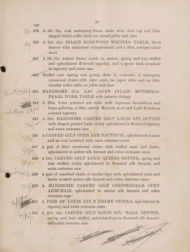 i I |- 239 A 3ft. 6in. oval mahogany-frame table with deal top and 24in. shaped inlaid coffee table on carved pillar and claw dL) 240 A 8rr. 6rIn. INLATD ROSEWOOD WRITING TABUE, fitted | - drawer with stationery compartment and a 20in. antique inlaid | stool g41 A 5ft. 6in. walnut frame couch on castors, spring and hair stuffed and upholstered flowered tapestry, and a spoon back armchair 3 | in tapestry and extra case : | 249° Siutiod over spring seat gossip chair in cretonne, 2 mahogany occasional chairs with cane seats, lac japan ditto and an 18in. circular coffee table on pillar and claw NM (<A Lbs 248 HANDSOME 2lin. LAC JAPAN INLAID MOTHER-O’- a? PEARL WORK TABLE with interior fittings 2 244 A 20in. 2-tier polished ash table with Japanese decorations and | YZ brass galleries, a 16in. carved Moorish stool and 2 gilt footstools -_ . covered tapestry 245 <A 6rr. HANDSOME CARVED GILT LOUIS XIV. SETTER uf Hy ~ with shaped padded back, richly upholstered in flowered tapestry and extra cretonne case ea: 1 246 ACARVED GILT OPEN ARM FAUTEUIL, upholstered en surte if 1” and an oval footstool with extra cretonne cover me 247 <A pair of ditto occasional chairs with stuffed seats and backs, ry) ig? upholstered in amber silk damask and extra cretonne cases 248 A 6rt. CARVED GILT LOUIS QUINZE SETTEEH, spring and H oa hair stuffed, richly upholstered in flowered silk brocade and | extra cretonne case oo = Pa yy 249 A pair of standard chairs of similar type with upholstered seats and | _ backs covered amber silk damask and extra cretonne cases A HANDSOME CARVED GILT CHIPPENDALE OPEN ARMCHAIR, upholstered in amber silk damask and extra cretonne cage A PAIR OF LOUIS XVI. X FRAME STOOLS, upholstered in tapestry and extra cretonne cases A 4Frr. 31n. CARVED GILT LOUIS XIV. WALL SETTER, spring and hair stuffed, upholstered green flowered silk damask and extra cretonne case